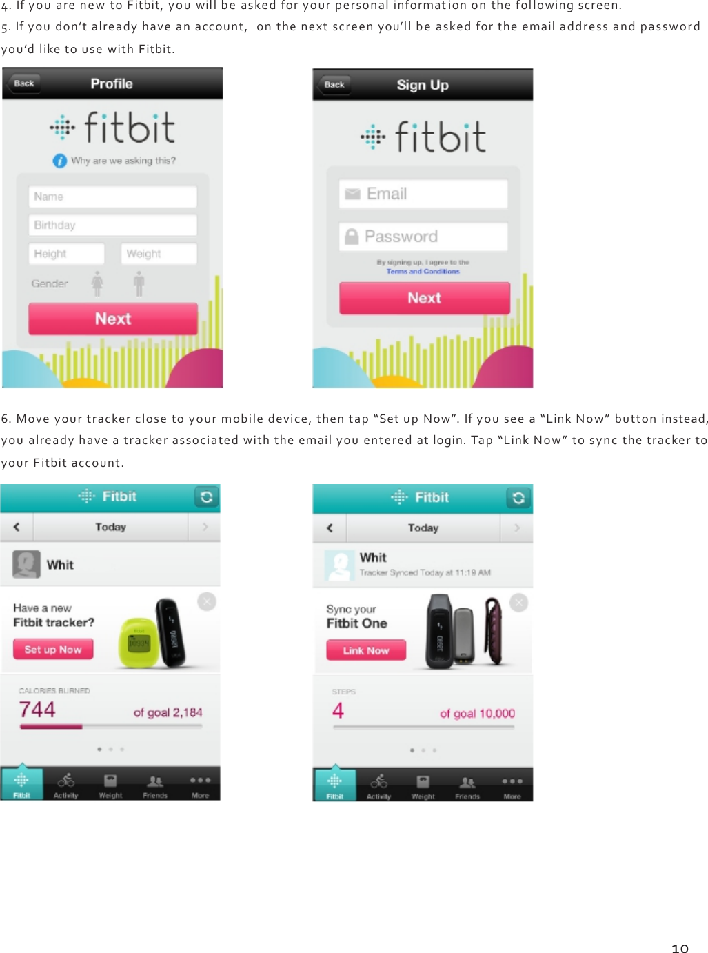 4.IfyouarenewtoFitbit,youwillbeaskedforyourpersonalinformationonthefollowingscreen.5.Ifyoudon’talreadyhaveanaccount,onthenextscreenyou’llbeaskedfortheemailaddressandpasswordyou’dliketousewithFitbit.6.Moveyourtrackerclosetoyourmobiledevice,thentap“SetupNow”.Ifyouseea“LinkNow”buttoninstead,youalreadyhaveatrackerassociatedwiththeemailyouenteredatlogin.Tap“LinkNow”tosyncthetrackertoyourFitbitaccount.10