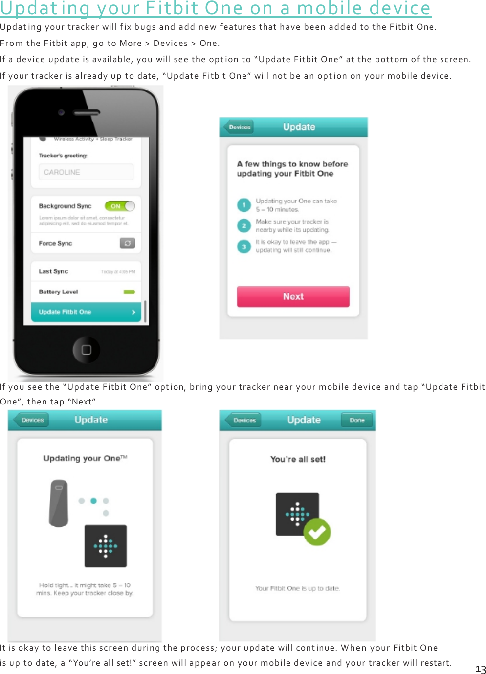 UpdatingyourFitbitOneonamobiledeviceUpdatingyourtrackerwillfixbugsandaddnewfeaturesthathavebeenaddedtotheFitbitOne.FromtheFitbitapp,gotoMore&gt;Devices&gt;One.Ifadeviceupdateisavailable,youwillseetheoptionto“UpdateFitbitOne”atthebottomofthescreen.Ifyourtrackerisalreadyuptodate,“UpdateFitbitOne”willnotbeanoptiononyourmobiledevice.Ifyouseethe“UpdateFitbitOne”option,bringyourtrackernearyourmobiledeviceandtap“UpdateFitbitOne”,thentap“Next”.Itisokaytoleavethisscreenduringtheprocess;yourupdatewillcontinue.WhenyourFitbitOneisuptodate,a“You’reallset!”screenwillappearonyourmobiledeviceandyourtrackerwillrestart.13