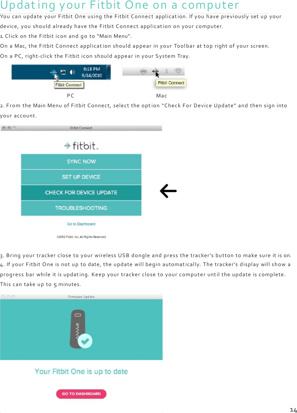 UpdatingyourFitbitOneonacomputerYoucanupdateyourFitbitOneusingtheFitbitConnectapplication.Ifyouhavepreviouslysetupyourdevice,youshouldalreadyhavetheFitbitConnectapplicationonyourcomputer.1.ClickontheFitbiticonandgoto“MainMenu”.OnaMac,theFitbitConnectapplicationshouldappearinyourToolbarattoprightofyourscreen.OnaPC,right‐clicktheFitbiticonshouldappearinyourSystemTray.PCMac2.FromtheMainMenuofFitbitConnect,selecttheopt ion“CheckForDeviceUpdate”andthensignintoyouraccount.3.BringyourtrackerclosetoyourwirelessUSBdongleandpressthetracker’sbuttontomakesureitison.4.IfyourFitbitOneisnotuptodate,theupdatewillbeginautomatically.Thetracker’sdisplaywillshowaprogressbarwhileitisupdating.Keepyourtrackerclosetoyourcomputeruntiltheupdateiscomplete.Thiscantakeupto5minutes.14