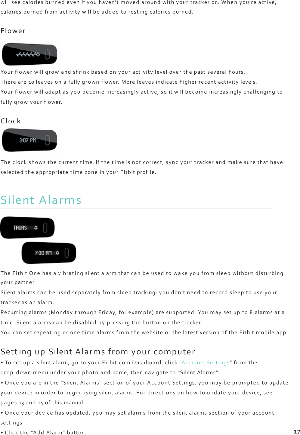 willseecaloriesburnedevenifyouhaven’tmovedaroundwithyourtrackeron.Whenyou’reactive,caloriesburnedfromactivitywillbeaddedtorestingcaloriesburned.FlowerYourflowerwillgrowandshrinkbasedonyouractivityleveloverthepastseveralhours.Thereare10leavesonafullygrownflower.Moreleavesindicatehigherrecentact ivitylevels.Yourflowerwilladaptasyoubecomeincreasinglyactive,soitwillbecomeincreasinglychallengingtofullygrowyourflower.ClockTheclockshowsthecurrenttime.Ifthetimeisnotcorrect,syncyourtrackerandmakesurethathaveselectedtheappropriatetimezoneinyourFitbitprofile.SilentAlarmsTheFitbitOnehasavibratingsilentalarmthatcanbeusedtowakeyoufromsleepwithoutdisturbingyourpartner.Silentalarmscanbeusedseparatelyfromsleeptracking;youdon’tneedtorecordsleeptouseyourtrackerasanalarm.Recurringalarms(MondaythroughFriday,forexample)aresupported.Youmaysetupto8alarmsatatime.Silentalarmscanbedisabledbypressingthebuttononthetracker.YoucansetrepeatingoronetimealarmsfromthewebsiteorthelatestversionoftheFitbitmobileapp.SettingupSilentAlarmsfromyourcomputer•Tosetupasilentalarm,gotoyourFitbit.comDashboard,click“AccountSett ings”fromthedrop‐downmenuunderyourphotoandname,thennavigateto“SilentAlarms”.•Onceyouareinthe“SilentAlarms”sectionofyourAccountSettings,youmaybepromptedtoupdateyourdeviceinordertobeginusingsilentalarms.Fordirectionsonhowtoupdateyourdevice,seepages13and14ofthismanual.•Onceyourdevicehasupdated,youmaysetalarmsfromthesilentalarmssectionofyouraccountsettings.•Clickthe“AddAlarm”button.17