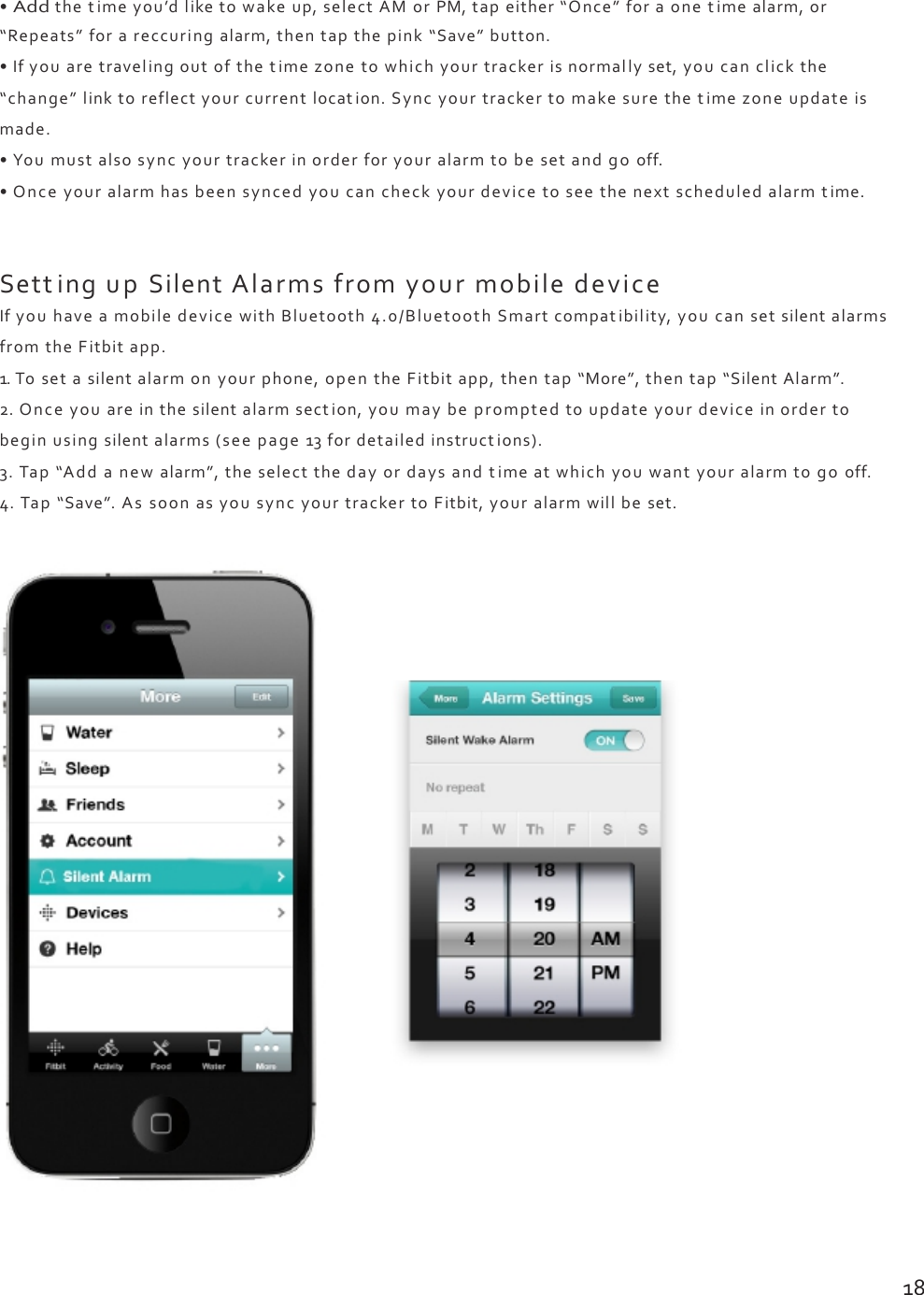 •Addthetimeyou’dliketowakeup,selectAMorPM,tapeither“Once”foraonetimealarm,or“Repeats”forareccuringalarm,thentapthepink“Save”button.•Ifyouaretravelingoutofthetimezonetowhichyourtrackerisnormallyset,youcanclickthe“change”linktoreflectyourcurrentlocation.Syncyourtrackertomakesurethetimezoneupdateismade.•Youmustalsosyncyourtrackerinorderforyouralarmtobesetandgooff.•Onceyouralarmhasbeensyncedyoucancheckyourdevicetoseethenextscheduledalarmtime.SettingupSilentAlarmsfromyourmobiledeviceIfyouhaveamobiledevicewithBluetooth4.0/BluetoothSmartcompatibility,youcansetsilentalarmsfromtheFitbitapp.1.Tosetasilentalarmonyourphone,opentheFitbitapp,thentap“More”,thentap“SilentAlarm”.2.Onceyouareinthesilentalarmsection,youmaybepromptedtoupdateyourdeviceinordertobeginusingsilentalarms(seepage13fordetailedinstructions).3.Tap“Addanewalarm”,theselectthedayordaysandtimeatwhichyouwantyouralarmtogooff.4.Tap“Save”.AssoonasyousyncyourtrackertoFitbit,youralarmwillbeset.18