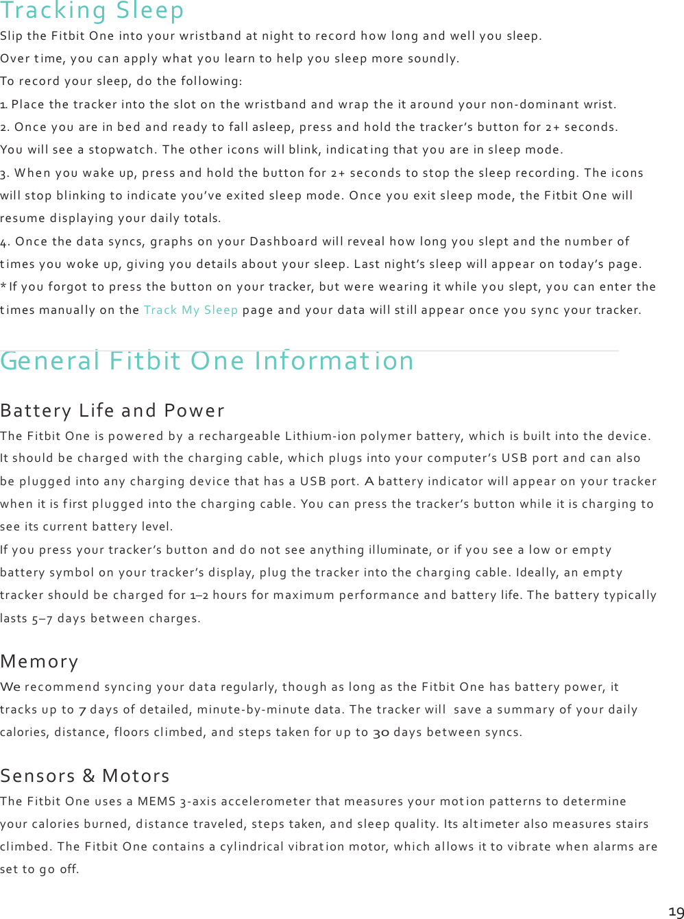 TrackingSleepSliptheFitbitOneintoyourwristbandatnighttorecordhowlongandwellyousleep.Overtime,youcanapplywhatyoulearntohelpyousleepmoresoundly.Torecordyoursleep,dothefollowing:1.Placethetrackerintotheslotonthewristbandandwraptheitaroundyournon‐dominantwrist.2.Onceyouareinbedandreadytofallasleep,pressandholdthetracker’sbuttonfor2+seconds.Youwillseeastopwatch.Theothericonswillblink,indicatingthatyouareinsleepmode.3.Whenyouwakeup,pressandholdthebuttonfor2+secondstostopthesleeprecording.Theiconswillstopblinkingtoindicateyou’veexitedsleepmode.Onceyouexitsleepmode,theFitbitOnewillresumedisplayingyourdailytotals.4.Oncethedatasyncs,graphsonyourDashboardwillrevealhowlongyousleptandthenumberoftimesyouwokeup,givingyoudetailsaboutyoursleep.Lastnight’ssleepwillappearontoday’spage.*Ifyouforgottopressthebuttononyourtracker,butwerewearingitwhileyouslept,youcanenterthetimesmanuallyontheTrackMySleeppageandyourdatawillstillappearonceyousyncyourtracker.GeneralFitbitOneInformationBatteryLifeandPowerTheFitbitOneispoweredbyarechargeableLithium‐ionpolymerbattery,whichisbuiltintothedevice.Itshouldbechargedwiththechargingcable,whichplugsintoyourcomputer’sUSBportandcanalsobepluggedintoanychargingdevicethathasaUSBport.Abatteryindicatorwillappearonyourtrackerwhenitisfirstpluggedintothechargingcable.Youcanpressthetracker’sbuttonwhileitischargingtoseeitscurrentbatterylevel.Ifyoupressyourtracker’sbuttonanddonotseeanythingilluminate,orifyouseealoworemptybatterysymbolonyourtracker’sdisplay,plugthetrackerintothechargingcable.Ideally,anemptytrackershouldbechargedfor1–2hoursformaximumperformanceandbatterylife.Thebatterytypicallylasts5–7daysbetweencharges.MemoryWerecommendsyncingyourdataregularly,thoughaslongastheFitbitOnehasbatterypower,ittracksupto7daysofdetailed,minute‐by‐minutedata.Thetrackerwillsaveasummaryofyourdailycalories,distance,floorsclimbed,andstepstakenforupto30daysbetweensyncs.Sensors&amp;MotorsTheFitbitOneusesaMEMS3‐axisaccelerometerthatmeasuresyourmotionpatternstodetermineyourcaloriesburned,distancetraveled,stepstaken,andsleepquality.Itsalt imeteralsomeasuresstairsclimbed.TheFitbitOnecontainsacylindricalvibrationmotor,whichallowsittovibratewhenalarmsaresettogooff.19