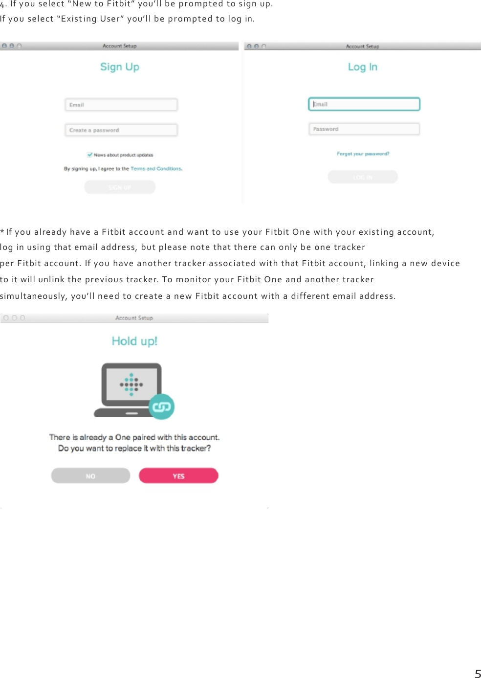 4.Ifyouselect“NewtoFitbit”you’llbepromptedtosignup.Ifyouselect“ExistingUser”you’llbepromptedtologin.*IfyoualreadyhaveaFitbitaccountandwanttouseyourFitbitOnewithyourexistingaccount,loginusingthatemailaddress,butpleasenotethattherecanonlybeonetrackerperFitbitaccount.IfyouhaveanothertrackerassociatedwiththatFitbitaccount,linkinganewdevicetoitwillunlinktheprevioustracker.TomonitoryourFitbitOneandanothertrackersimultaneously,you’llneedtocreateanewFitbitaccountwithadifferentemailaddress.5