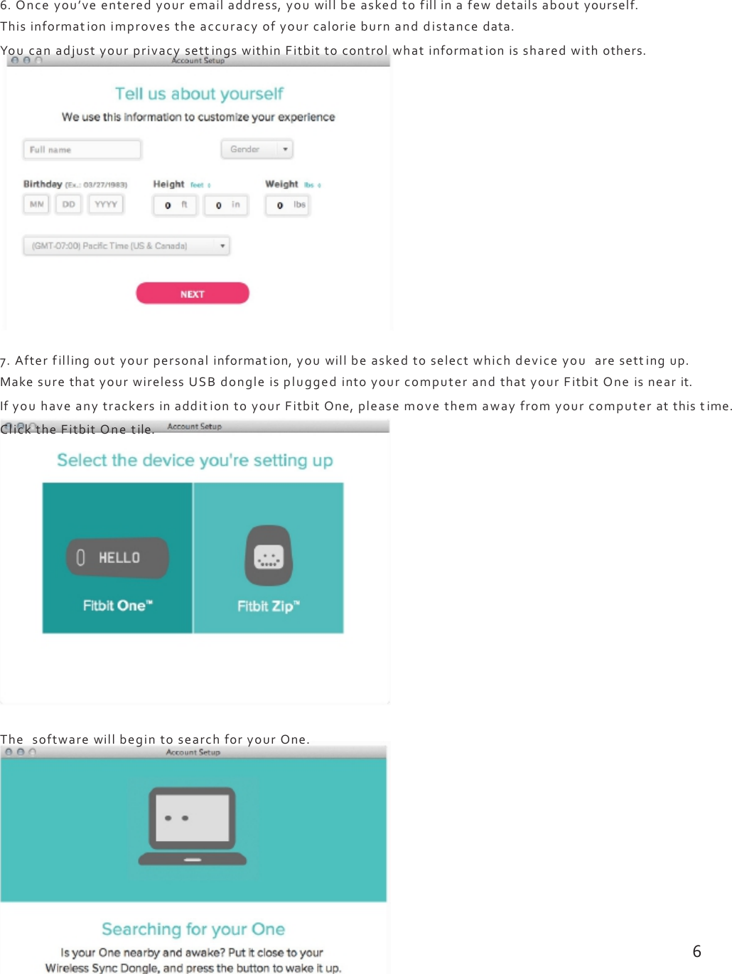 6.Onceyou’veenteredyouremailaddress,youwillbeaskedtofillinafewdetailsaboutyourself.Thisinformationimprovestheaccuracyofyourcalorieburnanddistancedata.YoucanadjustyourprivacysettingswithinFitbittocontrolwhatinformat ionissharedwithothers.7.Afterfillingoutyourpersonalinformation,youwillbeaskedtoselectwhichdeviceyouaresettingup.MakesurethatyourwirelessUSBdongleispluggedintoyourcomputerandthatyourFitbitOneisnearit.IfyouhaveanytrackersinadditiontoyourFitbitOne,pleasemovethemawayfromyourcomputeratthistime.ClicktheFitbitOnetile.ThesoftwarewillbegintosearchforyourOne.6