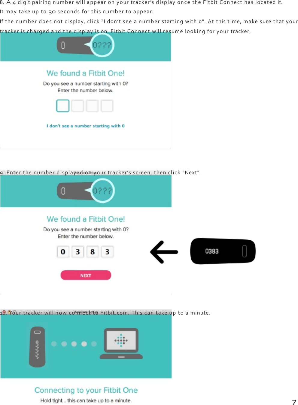 8.A4digitpairingnumberwillappearonyourtracker’sdisplayoncetheFitbitConnecthaslocatedit.Itmaytakeupto30secondsforthisnumbertoappear.Ifthenumberdoesnotdisplay,click“Idon’tseeanumberstartingwith0”.Atthistime,makesurethatyourtrackerischargedandthedisplayison.FitbitConnectwillresumelookingforyourtracker.9.Enterthenumberdisplayedonyourtracker’sscreen,thenclick“Next”.10.YourtrackerwillnowconnecttoFitbit.com.Thiscantakeuptoaminute.7