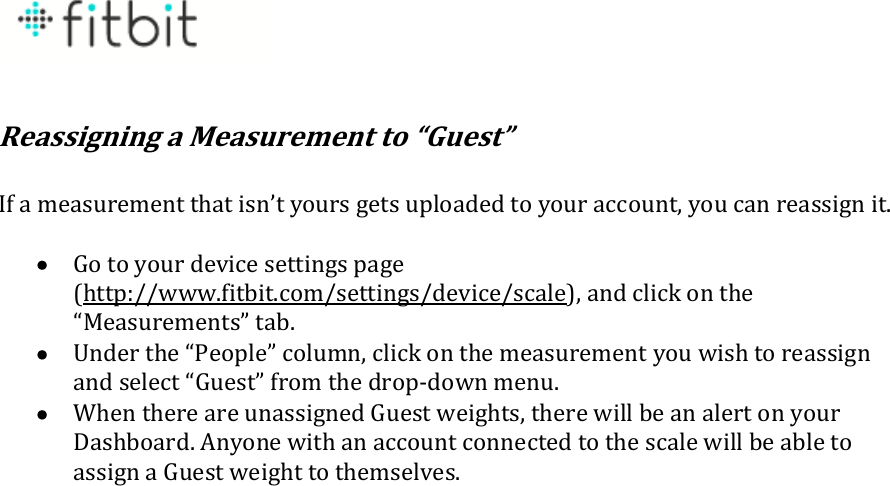   Reassigning a Measurement to “Guest”  If a measurement that isn’t yours gets uploaded to your account, you can reassign it.   Go to your device settings page (http://www.fitbit.com/settings/device/scale), and click on the “Measurements” tab.  Under the “People” column, click on the measurement you wish to reassign and select “Guest” from the drop-down menu.  When there are unassigned Guest weights, there will be an alert on your Dashboard. Anyone with an account connected to the scale will be able to assign a Guest weight to themselves.  