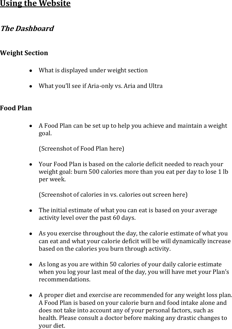 Using the Website  The Dashboard  Weight Section   What is displayed under weight section   What you’ll see if Aria-only vs. Aria and Ultra  Food Plan   A Food Plan can be set up to help you achieve and maintain a weight goal.  (Screenshot of Food Plan here)   Your Food Plan is based on the calorie deficit needed to reach your weight goal: burn 500 calories more than you eat per day to lose 1 lb per week.  (Screenshot of calories in vs. calories out screen here)   The initial estimate of what you can eat is based on your average activity level over the past 60 days.   As you exercise throughout the day, the calorie estimate of what you can eat and what your calorie deficit will be will dynamically increase based on the calories you burn through activity.   As long as you are within 50 calories of your daily calorie estimate when you log your last meal of the day, you will have met your Plan’s recommendations.   A proper diet and exercise are recommended for any weight loss plan. A Food Plan is based on your calorie burn and food intake alone and does not take into account any of your personal factors, such as health. Please consult a doctor before making any drastic changes to your diet.  