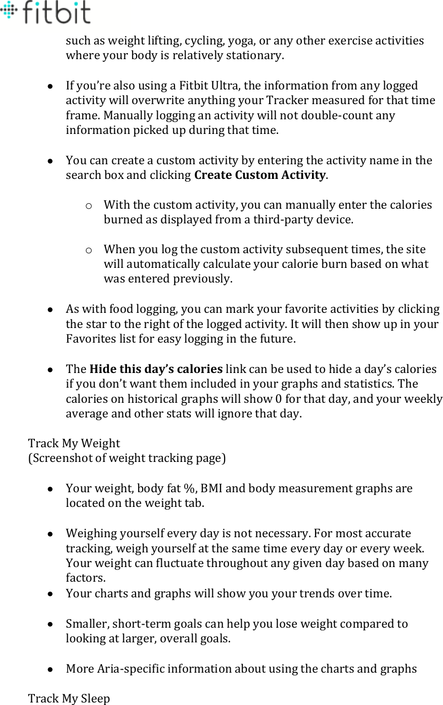 such as weight lifting, cycling, yoga, or any other exercise activities where your body is relatively stationary.   If you’re also using a Fitbit Ultra, the information from any logged activity will overwrite anything your Tracker measured for that time frame. Manually logging an activity will not double-count any information picked up during that time.   You can create a custom activity by entering the activity name in the search box and clicking Create Custom Activity.  o With the custom activity, you can manually enter the calories burned as displayed from a third-party device.  o When you log the custom activity subsequent times, the site will automatically calculate your calorie burn based on what was entered previously.   As with food logging, you can mark your favorite activities by clicking the star to the right of the logged activity. It will then show up in your Favorites list for easy logging in the future.   The Hide this day’s calories link can be used to hide a day’s calories if you don’t want them included in your graphs and statistics. The calories on historical graphs will show 0 for that day, and your weekly average and other stats will ignore that day.  Track My Weight (Screenshot of weight tracking page)   Your weight, body fat %, BMI and body measurement graphs are located on the weight tab.   Weighing yourself every day is not necessary. For most accurate tracking, weigh yourself at the same time every day or every week. Your weight can fluctuate throughout any given day based on many factors.   Your charts and graphs will show you your trends over time.   Smaller, short-term goals can help you lose weight compared to looking at larger, overall goals.   More Aria-specific information about using the charts and graphs  Track My Sleep 