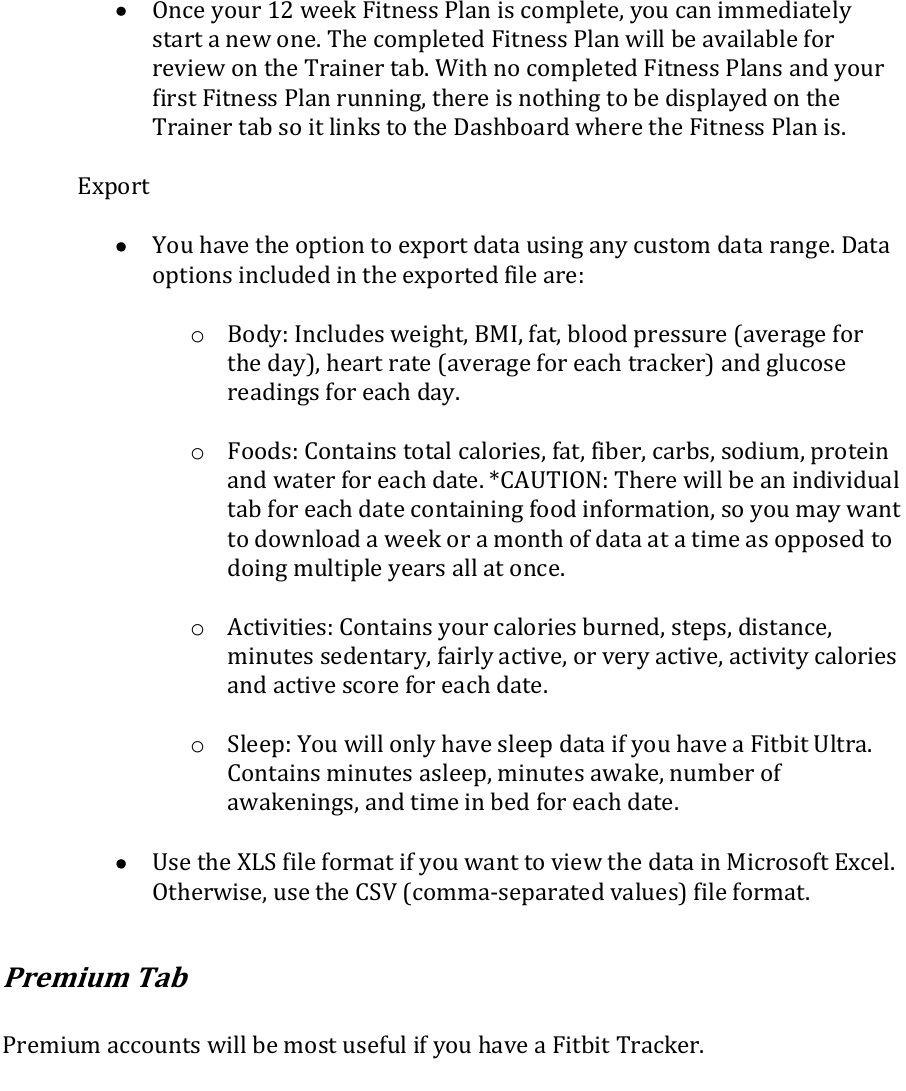  Once your 12 week Fitness Plan is complete, you can immediately start a new one. The completed Fitness Plan will be available for review on the Trainer tab. With no completed Fitness Plans and your first Fitness Plan running, there is nothing to be displayed on the Trainer tab so it links to the Dashboard where the Fitness Plan is.  Export   You have the option to export data using any custom data range. Data options included in the exported file are:  o Body: Includes weight, BMI, fat, blood pressure (average for the day), heart rate (average for each tracker) and glucose readings for each day.  o Foods: Contains total calories, fat, fiber, carbs, sodium, protein and water for each date. *CAUTION: There will be an individual tab for each date containing food information, so you may want to download a week or a month of data at a time as opposed to doing multiple years all at once.  o Activities: Contains your calories burned, steps, distance, minutes sedentary, fairly active, or very active, activity calories and active score for each date.  o Sleep: You will only have sleep data if you have a Fitbit Ultra. Contains minutes asleep, minutes awake, number of awakenings, and time in bed for each date.   Use the XLS file format if you want to view the data in Microsoft Excel. Otherwise, use the CSV (comma-separated values) file format.  Premium Tab  Premium accounts will be most useful if you have a Fitbit Tracker.   