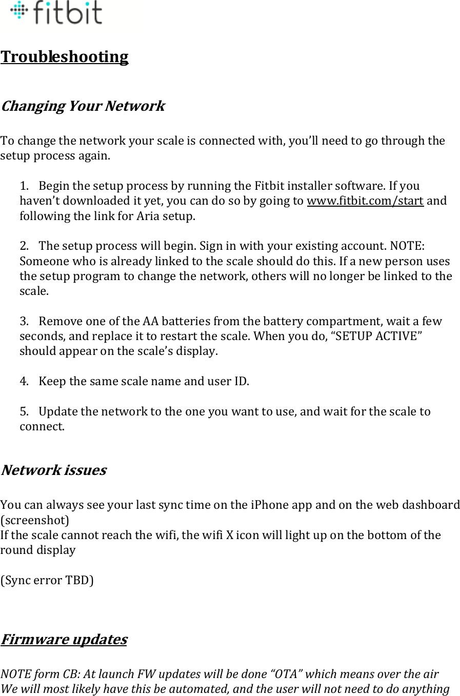  Troubleshooting  Changing Your Network  To change the network your scale is connected with, you’ll need to go through the setup process again.   1. Begin the setup process by running the Fitbit installer software. If you haven’t downloaded it yet, you can do so by going to www.fitbit.com/start and following the link for Aria setup.  2. The setup process will begin. Sign in with your existing account. NOTE: Someone who is already linked to the scale should do this. If a new person uses the setup program to change the network, others will no longer be linked to the scale.  3. Remove one of the AA batteries from the battery compartment, wait a few seconds, and replace it to restart the scale. When you do, “SETUP ACTIVE” should appear on the scale’s display.  4. Keep the same scale name and user ID.  5. Update the network to the one you want to use, and wait for the scale to connect.  Network issues  You can always see your last sync time on the iPhone app and on the web dashboard (screenshot) If the scale cannot reach the wifi, the wifi X icon will light up on the bottom of the round display  (Sync error TBD)   Firmware updates  NOTE form CB: At launch FW updates will be done “OTA” which means over the air We will most likely have this be automated, and the user will not need to do anything 