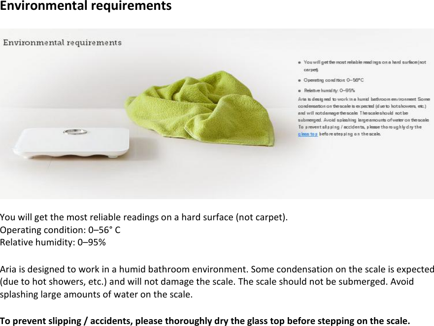 Environmental requirements    You will get the most reliable readings on a hard surface (not carpet). Operating condition: 0–56° C Relative humidity: 0–95%  Aria is designed to work in a humid bathroom environment. Some condensation on the scale is expected (due to hot showers, etc.) and will not damage the scale. The scale should not be submerged. Avoid splashing large amounts of water on the scale.  To prevent slipping / accidents, please thoroughly dry the glass top before stepping on the scale.  