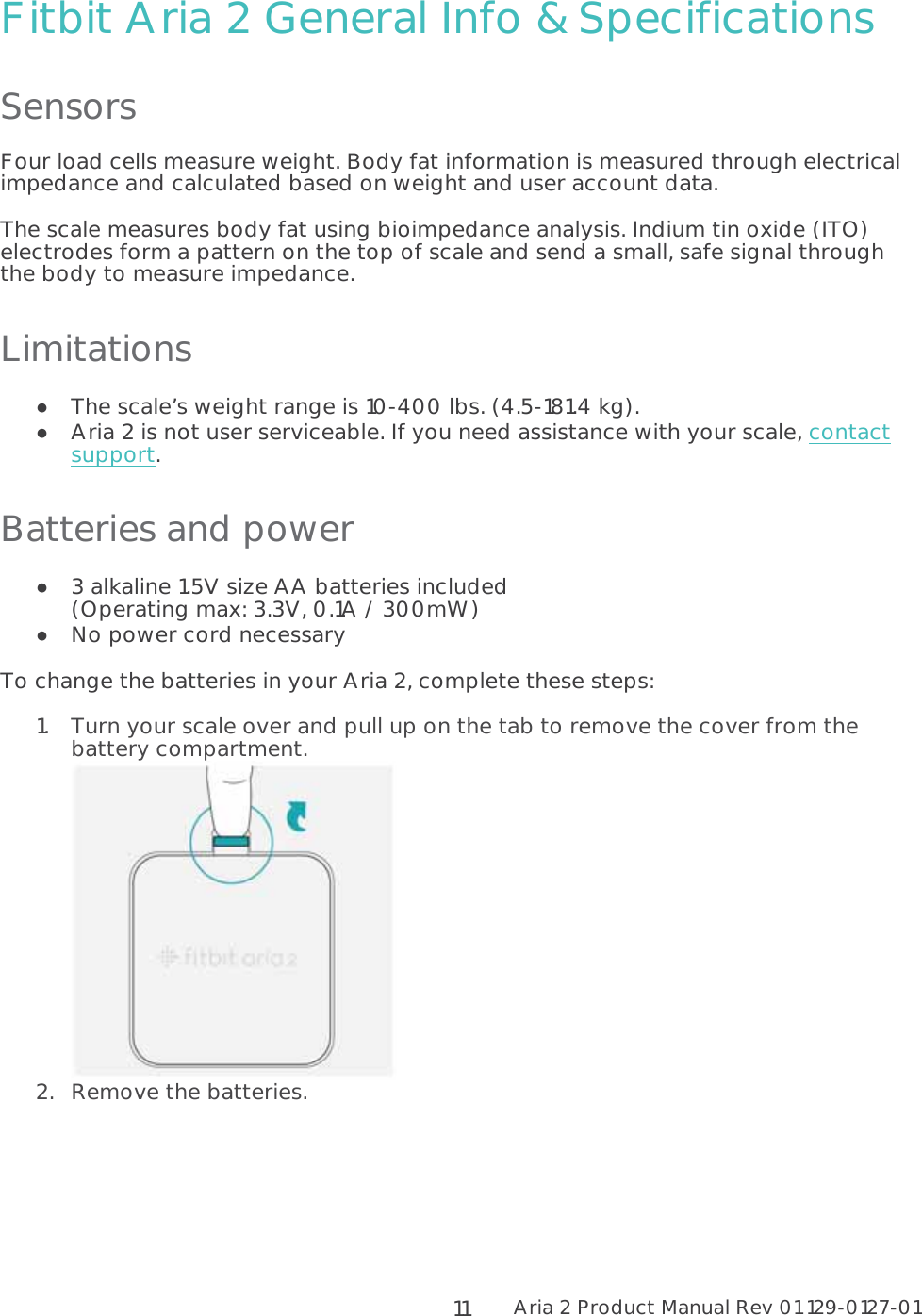 Aria 2 Product Manual Rev 01 129-0127-01  11Fitbit Aria 2 General Info &amp; Specifications Sensors Four load cells measure weight. Body fat information is measured through electrical impedance and calculated based on weight and user account data. The scale measures body fat using bioimpedance analysis. Indium tin oxide (ITO) electrodes form a pattern on the top of scale and send a small, safe signal through the body to measure impedance. Limitations  The scale’s weight range is 10-400 lbs. (4.5-181.4 kg).  Aria 2 is not user serviceable. If you need assistance with your scale, contact support. Batteries and power  3 alkaline 1.5V size AA batteries included  (Operating max: 3.3V, 0.1A / 300mW)  No power cord necessary To change the batteries in your Aria 2, complete these steps: 1.Turn your scale over and pull up on the tab to remove the cover from the battery compartment.  2.Remove the batteries. 