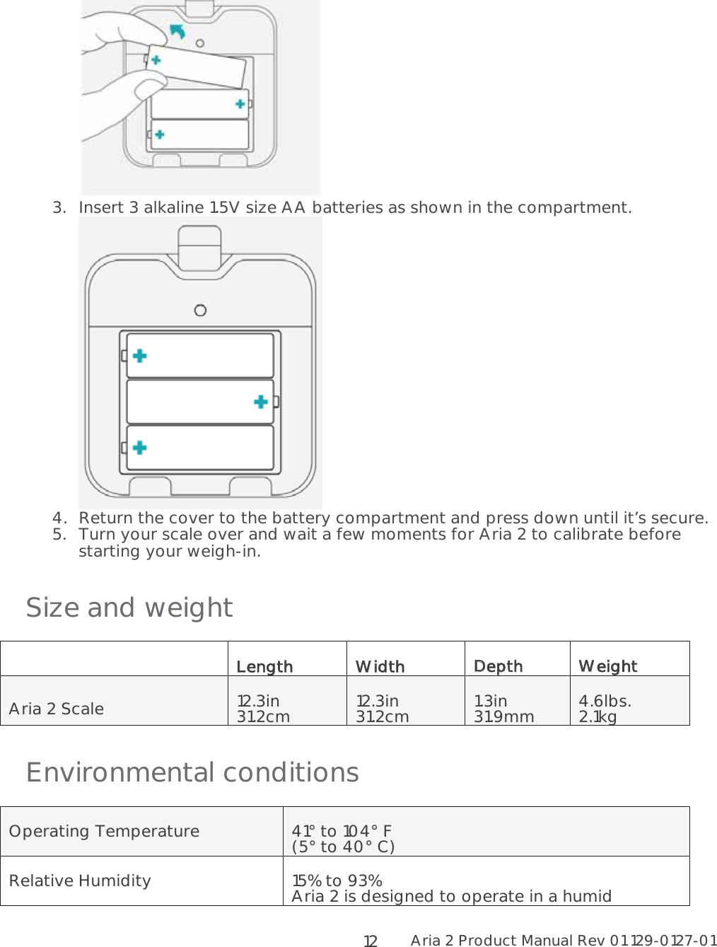 Aria 2 Product Manual Rev 01 129-0127-01  12  3.Insert 3 alkaline 1.5V size AA batteries as shown in the compartment.  4.Return the cover to the battery compartment and press down until it’s secure. 5.Turn your scale over and wait a few moments for Aria 2 to calibrate before starting your weigh-in. Size and weight   LLength WWidth DDepth  WWeight  Aria 2 Scale  12.3in 31.2cm  12.3in 31.2cm  1.3in 31.9mm  4.6lbs. 2.1kg Environmental conditions Operating Temperature  41° to 104° F  (5° to 40° C) Relative Humidity  15% to 93% Aria 2 is designed to operate in a humid 