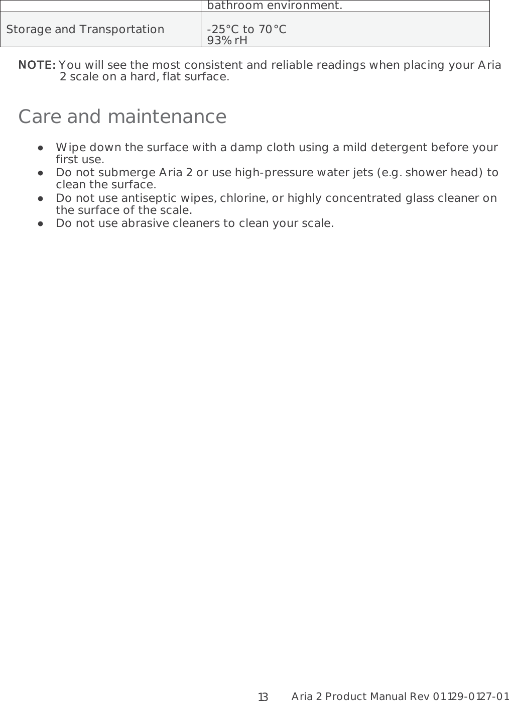 Aria 2 Product Manual Rev 01 129-0127-01  13bathroom environment. Storage and Transportation  -25°C to 70°C 93% rH NNOTE: You will see the most consistent and reliable readings when placing your Aria 2 scale on a hard, flat surface. Care and maintenance  Wipe down the surface with a damp cloth using a mild detergent before your first use.   Do not submerge Aria 2 or use high-pressure water jets (e.g. shower head) to clean the surface.  Do not use antiseptic wipes, chlorine, or highly concentrated glass cleaner on the surface of the scale.   Do not use abrasive cleaners to clean your scale.   
