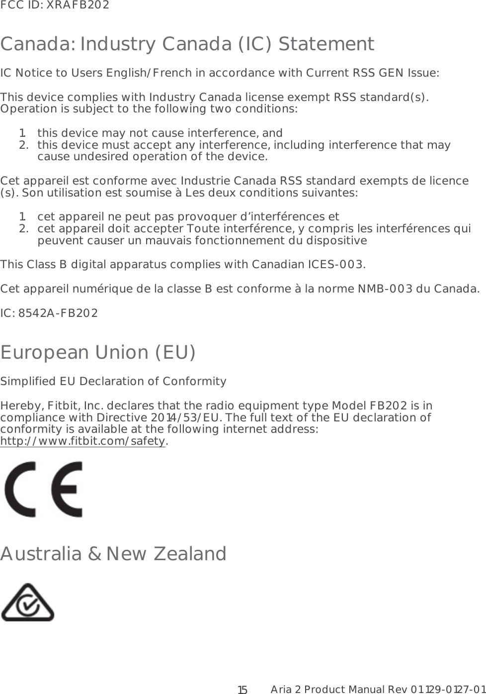 Aria 2 Product Manual Rev 01 129-0127-01  15FCC ID: XRAFB202 Canada: Industry Canada (IC) Statement IC Notice to Users English/French in accordance with Current RSS GEN Issue: This device complies with Industry Canada license exempt RSS standard(s).  Operation is subject to the following two conditions:  1.this device may not cause interference, and 2.this device must accept any interference, including interference that may cause undesired operation of the device. Cet appareil est conforme avec Industrie Canada RSS standard exempts de licence (s). Son utilisation est soumise à Les deux conditions suivantes:  1.cet appareil ne peut pas provoquer d’interférences et  2.cet appareil doit accepter Toute interférence, y compris les interférences qui peuvent causer un mauvais fonctionnement du dispositive This Class B digital apparatus complies with Canadian ICES-003. Cet appareil numérique de la classe B est conforme à la norme NMB-003 du Canada. IC: 8542A-FB202  European Union (EU)  Simplified EU Declaration of Conformity Hereby, Fitbit, Inc. declares that the radio equipment type Model FB202 is in compliance with Directive 2014/53/EU. The full text of the EU declaration of conformity is available at the following internet address: http://www.fitbit.com/safety.  Australia &amp; New Zealand   