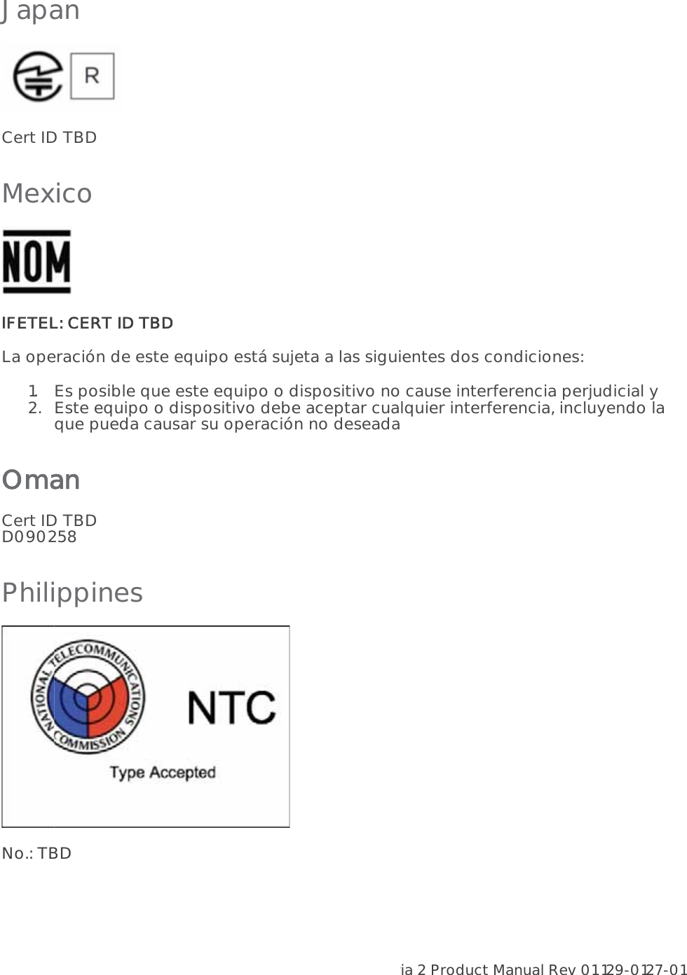 Aria 2 Product Manual Rev 01 129-0127-01  16Japan  Cert ID TBD Mexico  IIFETEL: CERT ID TBD La operación de este equipo está sujeta a las siguientes dos condiciones:  1.Es posible que este equipo o dispositivo no cause interferencia perjudicial y  2.Este equipo o dispositivo debe aceptar cualquier interferencia, incluyendo la que pueda causar su operación no deseada Oman Cert ID TBD D090258 Philippines  No.: TBD 