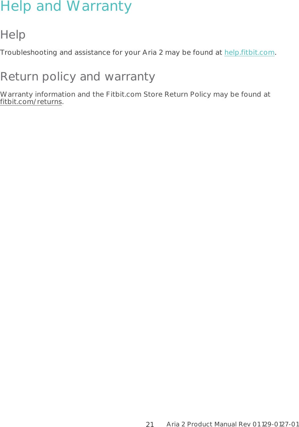 Aria 2 Product Manual Rev 01 129-0127-01  21 Help and Warranty Help Troubleshooting and assistance for your Aria 2 may be found at help.fitbit.com. Return policy and warranty Warranty information and the Fitbit.com Store Return Policy may be found at fitbit.com/returns.  