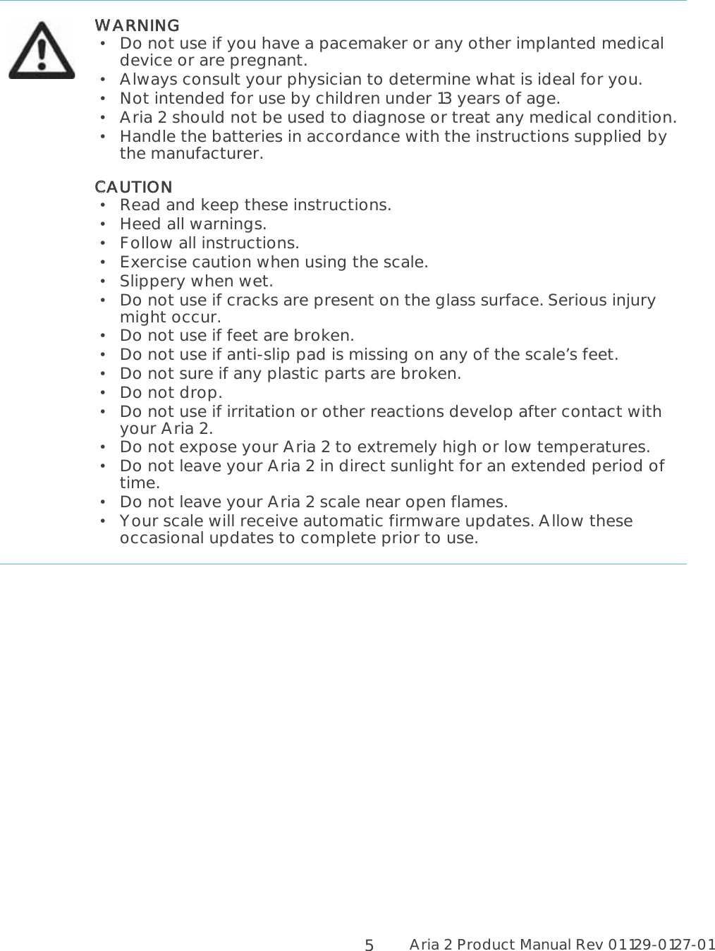 Aria 2 Product Manual Rev 01 129-0127-01  5  WWARNING  Do not use if you have a pacemaker or any other implanted medical device or are pregnant.   Always consult your physician to determine what is ideal for you.  Not intended for use by children under 13 years of age.  Aria 2 should not be used to diagnose or treat any medical condition.   Handle the batteries in accordance with the instructions supplied by the manufacturer. CCAUTION  Read and keep these instructions.   Heed all warnings.  Follow all instructions.   Exercise caution when using the scale.  Slippery when wet.  Do not use if cracks are present on the glass surface. Serious injury might occur.  Do not use if feet are broken.  Do not use if anti-slip pad is missing on any of the scale’s feet.   Do not sure if any plastic parts are broken.  Do not drop.  Do not use if irritation or other reactions develop after contact with your Aria 2.   Do not expose your Aria 2 to extremely high or low temperatures.   Do not leave your Aria 2 in direct sunlight for an extended period of time.   Do not leave your Aria 2 scale near open flames.  Your scale will receive automatic firmware updates. Allow these occasional updates to complete prior to use.     