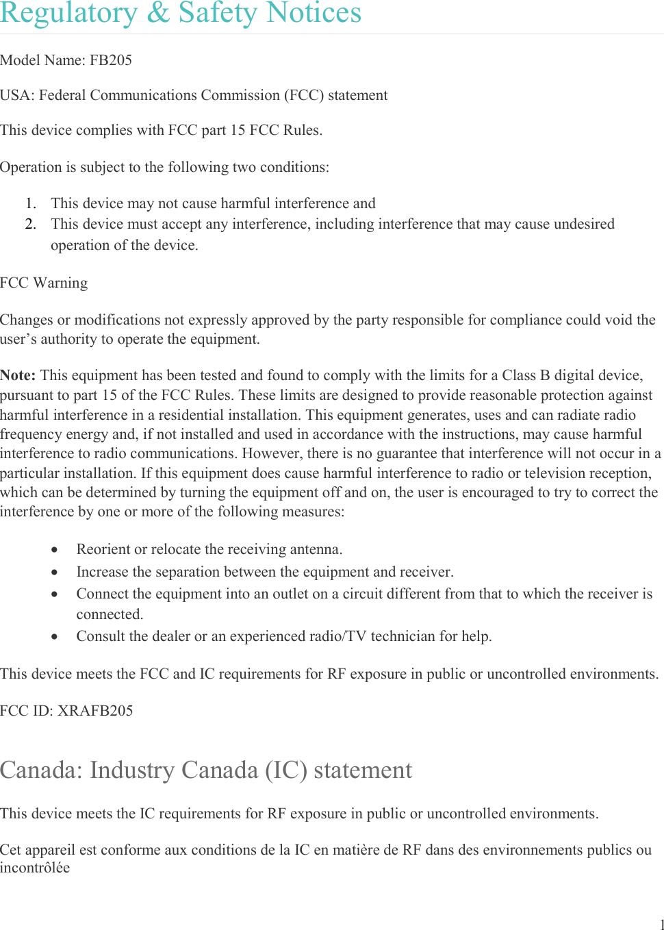 1  Regulatory &amp; Safety Notices Model Name: FB205 USA: Federal Communications Commission (FCC) statement This device complies with FCC part 15 FCC Rules. Operation is subject to the following two conditions: 1. This device may not cause harmful interference and 2. This device must accept any interference, including interference that may cause undesired operation of the device. FCC Warning Changes or modifications not expressly approved by the party responsible for compliance could void the user’s authority to operate the equipment. Note: This equipment has been tested and found to comply with the limits for a Class B digital device, pursuant to part 15 of the FCC Rules. These limits are designed to provide reasonable protection against harmful interference in a residential installation. This equipment generates, uses and can radiate radio frequency energy and, if not installed and used in accordance with the instructions, may cause harmful interference to radio communications. However, there is no guarantee that interference will not occur in a particular installation. If this equipment does cause harmful interference to radio or television reception, which can be determined by turning the equipment off and on, the user is encouraged to try to correct the interference by one or more of the following measures:  Reorient or relocate the receiving antenna.  Increase the separation between the equipment and receiver.  Connect the equipment into an outlet on a circuit different from that to which the receiver is connected.  Consult the dealer or an experienced radio/TV technician for help. This device meets the FCC and IC requirements for RF exposure in public or uncontrolled environments. FCC ID: XRAFB205 Canada: Industry Canada (IC) statement This device meets the IC requirements for RF exposure in public or uncontrolled environments. Cet appareil est conforme aux conditions de la IC en matière de RF dans des environnements publics ou incontrôlée 