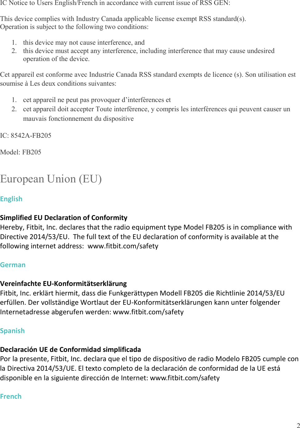 2  IC Notice to Users English/French in accordance with current issue of RSS GEN: This device complies with Industry Canada applicable license exempt RSS standard(s).  Operation is subject to the following two conditions:  1. this device may not cause interference, and 2. this device must accept any interference, including interference that may cause undesired operation of the device. Cet appareil est conforme avec Industrie Canada RSS standard exempts de licence (s). Son utilisation est soumise à Les deux conditions suivantes:   1. cet appareil ne peut pas provoquer d’interférences et  2. cet appareil doit accepter Toute interférence, y compris les interférences qui peuvent causer un mauvais fonctionnement du dispositive IC: 8542A-FB205 Model: FB205 European Union (EU) English  Simplified EU Declaration of Conformity Hereby, Fitbit, Inc. declares that the radio equipment type Model FB205 is in compliance with Directive 2014/53/EU.  The full text of the EU declaration of conformity is available at the following internet address:  www.fitbit.com/safety  German  Vereinfachte EU-Konformitätserklärung Fitbit, Inc. erklärt hiermit, dass die Funkgerättypen Modell FB205 die Richtlinie 2014/53/EU erfüllen. Der vollständige Wortlaut der EU-Konformitätserklärungen kann unter folgender Internetadresse abgerufen werden: www.fitbit.com/safety  Spanish  Declaración UE de Conformidad simplificada Por la presente, Fitbit, Inc. declara que el tipo de dispositivo de radio Modelo FB205 cumple con la Directiva 2014/53/UE. El texto completo de la declaración de conformidad de la UE está disponible en la siguiente dirección de Internet: www.fitbit.com/safety  French  