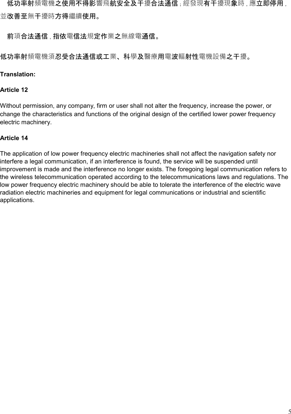5    低功率射頻電機之使用不得影響飛航安全及干擾合法通信；經發現有干擾現象時，應立即停用，並改善至無干擾時方得繼續使用。   前項合法通信，指依電信法規定作業之無線電通信。 低功率射頻電機須忍受合法通信或工業、科學及醫療用電波輻射性電機設備之干擾。 Translation: Article 12 Without permission, any company, firm or user shall not alter the frequency, increase the power, or change the characteristics and functions of the original design of the certified lower power frequency electric machinery. Article 14 The application of low power frequency electric machineries shall not affect the navigation safety nor interfere a legal communication, if an interference is found, the service will be suspended until improvement is made and the interference no longer exists. The foregoing legal communication refers to the wireless telecommunication operated according to the telecommunications laws and regulations. The low power frequency electric machinery should be able to tolerate the interference of the electric wave radiation electric machineries and equipment for legal communications or industrial and scientific applications.     