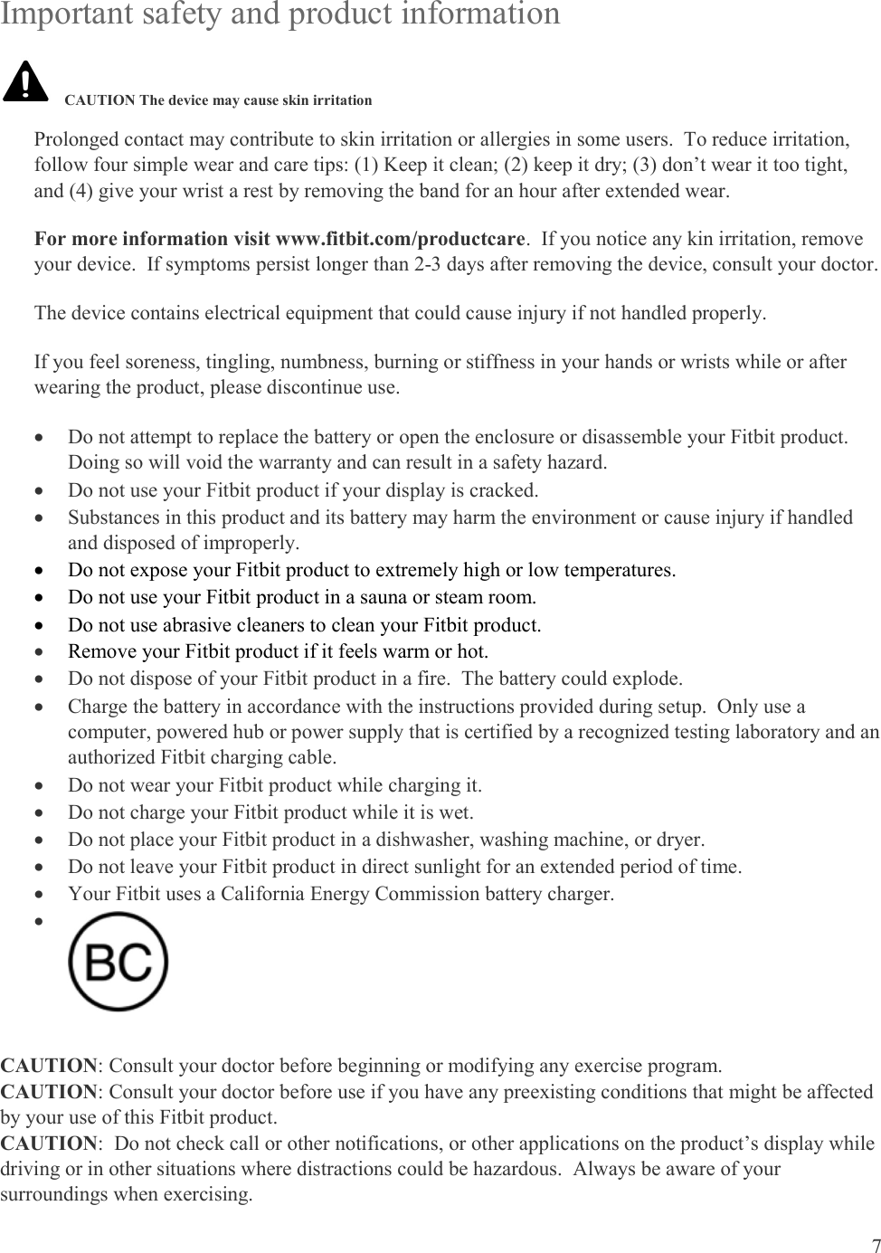 7  Important safety and product information   Prolonged contact may contribute to skin irritation or allergies in some users.  To reduce irritation, follow four simple wear and care tips: (1) Keep it clean; (2) keep it dry; (3) don’t wear it too tight, and (4) give your wrist a rest by removing the band for an hour after extended wear.  For more information visit www.fitbit.com/productcare.  If you notice any kin irritation, remove your device.  If symptoms persist longer than 2-3 days after removing the device, consult your doctor. The device contains electrical equipment that could cause injury if not handled properly. If you feel soreness, tingling, numbness, burning or stiffness in your hands or wrists while or after wearing the product, please discontinue use.  Do not attempt to replace the battery or open the enclosure or disassemble your Fitbit product.  Doing so will void the warranty and can result in a safety hazard.  Do not use your Fitbit product if your display is cracked.  Substances in this product and its battery may harm the environment or cause injury if handled and disposed of improperly.  Do not expose your Fitbit product to extremely high or low temperatures.  Do not use your Fitbit product in a sauna or steam room.  Do not use abrasive cleaners to clean your Fitbit product.  Remove your Fitbit product if it feels warm or hot.  Do not dispose of your Fitbit product in a fire.  The battery could explode.  Charge the battery in accordance with the instructions provided during setup.  Only use a computer, powered hub or power supply that is certified by a recognized testing laboratory and an authorized Fitbit charging cable.  Do not wear your Fitbit product while charging it.  Do not charge your Fitbit product while it is wet.  Do not place your Fitbit product in a dishwasher, washing machine, or dryer.  Do not leave your Fitbit product in direct sunlight for an extended period of time.  Your Fitbit uses a California Energy Commission battery charger.     CAUTION: Consult your doctor before beginning or modifying any exercise program. CAUTION: Consult your doctor before use if you have any preexisting conditions that might be affected by your use of this Fitbit product. CAUTION:  Do not check call or other notifications, or other applications on the product’s display while driving or in other situations where distractions could be hazardous.  Always be aware of your surroundings when exercising. CAUTION The device may cause skin irritation 