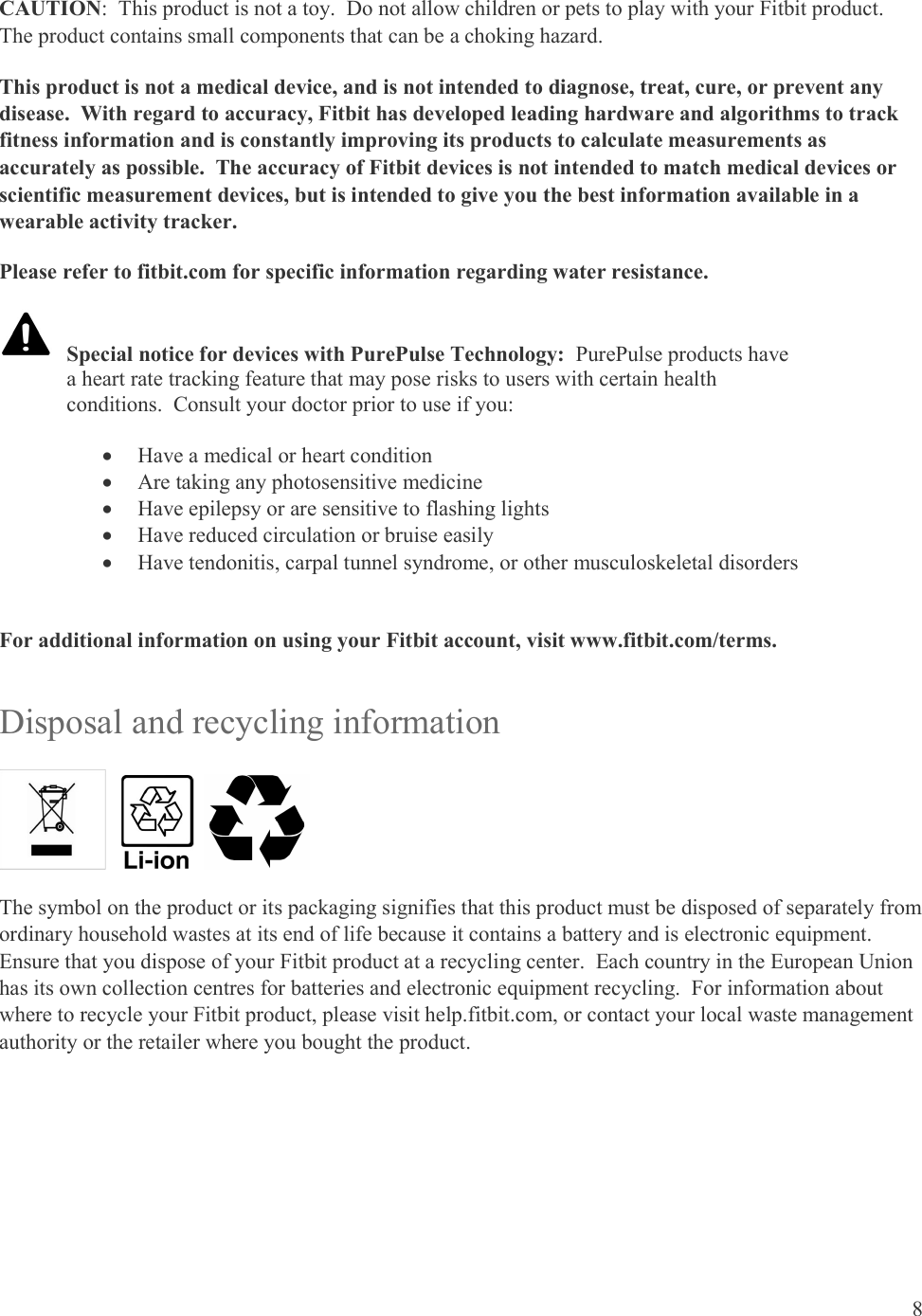 8  CAUTION:  This product is not a toy.  Do not allow children or pets to play with your Fitbit product.  The product contains small components that can be a choking hazard. This product is not a medical device, and is not intended to diagnose, treat, cure, or prevent any disease.  With regard to accuracy, Fitbit has developed leading hardware and algorithms to track fitness information and is constantly improving its products to calculate measurements as accurately as possible.  The accuracy of Fitbit devices is not intended to match medical devices or scientific measurement devices, but is intended to give you the best information available in a wearable activity tracker. Please refer to fitbit.com for specific information regarding water resistance.      For additional information on using your Fitbit account, visit www.fitbit.com/terms. Disposal and recycling information         The symbol on the product or its packaging signifies that this product must be disposed of separately from ordinary household wastes at its end of life because it contains a battery and is electronic equipment.  Ensure that you dispose of your Fitbit product at a recycling center.  Each country in the European Union has its own collection centres for batteries and electronic equipment recycling.  For information about where to recycle your Fitbit product, please visit help.fitbit.com, or contact your local waste management authority or the retailer where you bought the product.   Special notice for devices with PurePulse Technology:  PurePulse products have a heart rate tracking feature that may pose risks to users with certain health conditions.  Consult your doctor prior to use if you:   Have a medical or heart condition  Are taking any photosensitive medicine  Have epilepsy or are sensitive to flashing lights  Have reduced circulation or bruise easily  Have tendonitis, carpal tunnel syndrome, or other musculoskeletal disorders 