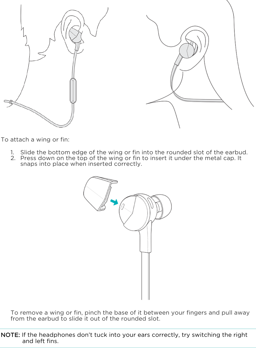                     To attach a wing or fin: 1. Slide the bottom edge of the wing or fin into the rounded slot of the earbud. 2. Press down on the top of the wing or fin to insert it under the metal cap. It snaps into place when inserted correctly.   To remove a wing or fin, pinch the base of it between your fingers and pull away from the earbud to slide it out of the rounded slot. NOTE: If the headphones don’t tuck into your ears correctly, try switching the right and left fins. 