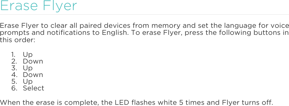  Erase Flyer Erase Flyer to clear all paired devices from memory and set the language for voice prompts and notifications to English. To erase Flyer, press the following buttons in this order: 1. Up 2. Down 3. Up 4. Down 5. Up 6. Select When the erase is complete, the LED flashes white 5 times and Flyer turns off.   