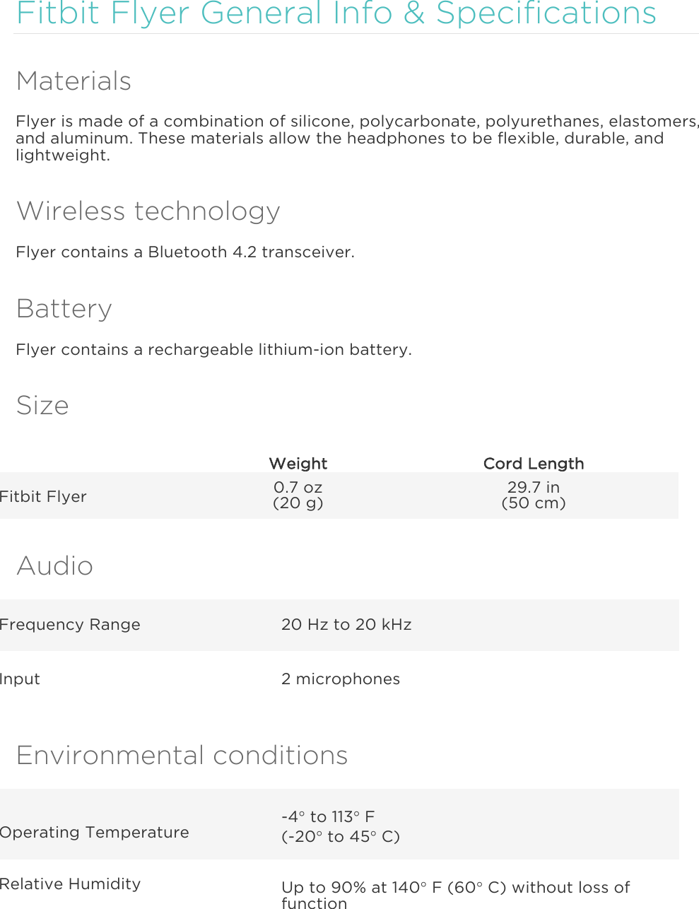  Fitbit Flyer General Info &amp; Specifications Materials Flyer is made of a combination of silicone, polycarbonate, polyurethanes, elastomers, and aluminum. These materials allow the headphones to be flexible, durable, and lightweight. Wireless technology Flyer contains a Bluetooth 4.2 transceiver. Battery Flyer contains a rechargeable lithium-ion battery. Size  Weight Cord Length Fitbit Flyer 0.7 oz (20 g) 29.7 in (50 cm) Audio Frequency Range 20 Hz to 20 kHz Input 2 microphones Environmental conditions Operating Temperature -4° to 113° F (-20° to 45° C) Relative Humidity Up to 90% at 140° F (60° C) without loss of function 