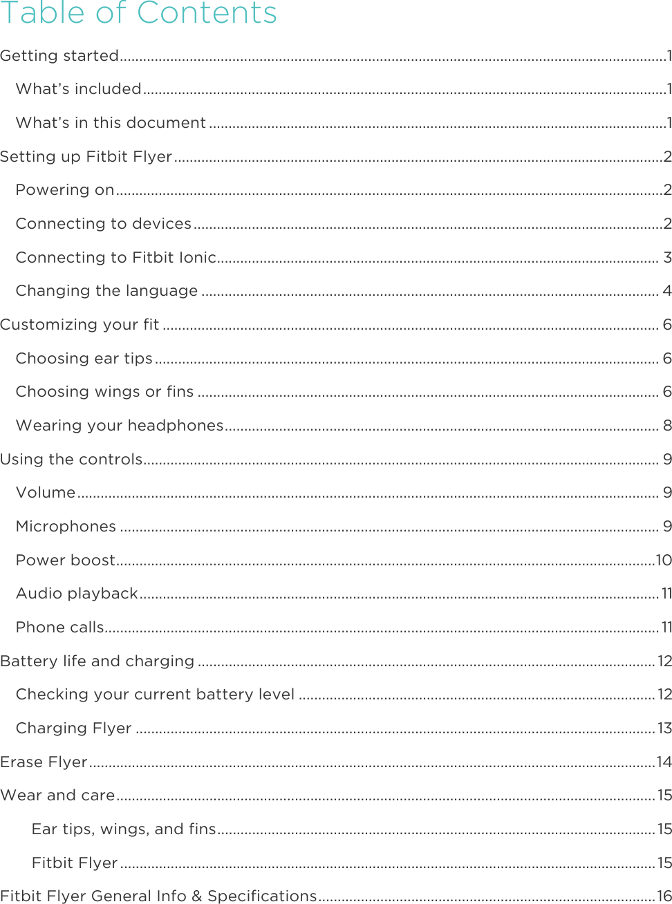 Table of ContentsGetting started ............................................................................................................................................. 1What’s included ....................................................................................................................................... 1What’s in this document ...................................................................................................................... 1Setting up Fitbit Flyer .............................................................................................................................. 2Powering on ............................................................................................................................................. 2Connecting to devices ......................................................................................................................... 2Connecting to Fitbit Ionic .................................................................................................................. 3Changing the language ...................................................................................................................... 4Customizing your fit ................................................................................................................................ 6Choosing ear tips .................................................................................................................................. 6Choosing wings or fins ....................................................................................................................... 6Wearing your headphones ................................................................................................................ 8Using the controls ..................................................................................................................................... 9Volume ...................................................................................................................................................... 9Microphones ........................................................................................................................................... 9Power boost ........................................................................................................................................... 10Audio playback ...................................................................................................................................... 11Phone calls ............................................................................................................................................... 11Battery life and charging ...................................................................................................................... 12Checking your current battery level ............................................................................................ 12Charging Flyer ...................................................................................................................................... 13Erase Flyer .................................................................................................................................................. 14Wear and care ........................................................................................................................................... 15Ear tips, wings, and fins ................................................................................................................. 15Fitbit Flyer .......................................................................................................................................... 15Fitbit Flyer General Info &amp; Specifications ....................................................................................... 16