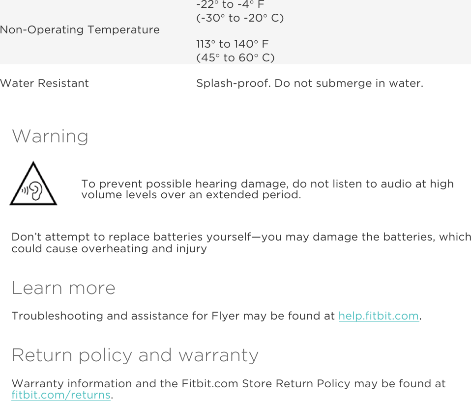  Non-Operating Temperature -22° to -4° F (-30° to -20° C) 113° to 140° F (45° to 60° C) Water Resistant Splash-proof. Do not submerge in water. Warning  To prevent possible hearing damage, do not listen to audio at high volume levels over an extended period. Don’t attempt to replace batteries yourself—you may damage the batteries, which could cause overheating and injury Learn more Troubleshooting and assistance for Flyer may be found at help.fitbit.com. Return policy and warranty Warranty information and the Fitbit.com Store Return Policy may be found at fitbit.com/returns.  