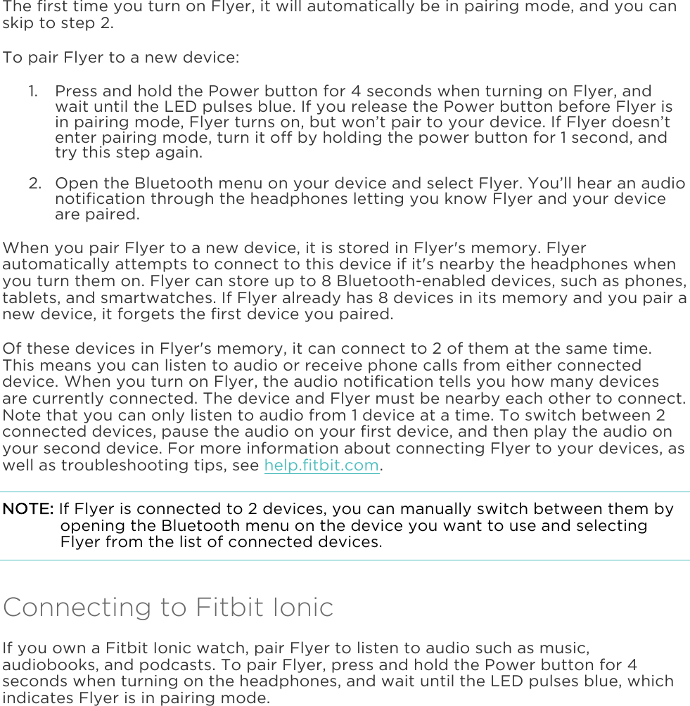  The first time you turn on Flyer, it will automatically be in pairing mode, and you can skip to step 2.  To pair Flyer to a new device: 1. Press and hold the Power button for 4 seconds when turning on Flyer, and wait until the LED pulses blue. If you release the Power button before Flyer is in pairing mode, Flyer turns on, but won’t pair to your device. If Flyer doesn’t enter pairing mode, turn it off by holding the power button for 1 second, and try this step again.  2. Open the Bluetooth menu on your device and select Flyer. You’ll hear an audio notification through the headphones letting you know Flyer and your device are paired. When you pair Flyer to a new device, it is stored in Flyer&apos;s memory. Flyer automatically attempts to connect to this device if it&apos;s nearby the headphones when you turn them on. Flyer can store up to 8 Bluetooth-enabled devices, such as phones, tablets, and smartwatches. If Flyer already has 8 devices in its memory and you pair a new device, it forgets the first device you paired. Of these devices in Flyer&apos;s memory, it can connect to 2 of them at the same time. This means you can listen to audio or receive phone calls from either connected device. When you turn on Flyer, the audio notification tells you how many devices are currently connected. The device and Flyer must be nearby each other to connect. Note that you can only listen to audio from 1 device at a time. To switch between 2 connected devices, pause the audio on your first device, and then play the audio on your second device. For more information about connecting Flyer to your devices, as well as troubleshooting tips, see help.fitbit.com. NOTE: If Flyer is connected to 2 devices, you can manually switch between them by opening the Bluetooth menu on the device you want to use and selecting Flyer from the list of connected devices. Connecting to Fitbit Ionic If you own a Fitbit Ionic watch, pair Flyer to listen to audio such as music, audiobooks, and podcasts. To pair Flyer, press and hold the Power button for 4 seconds when turning on the headphones, and wait until the LED pulses blue, which indicates Flyer is in pairing mode.  