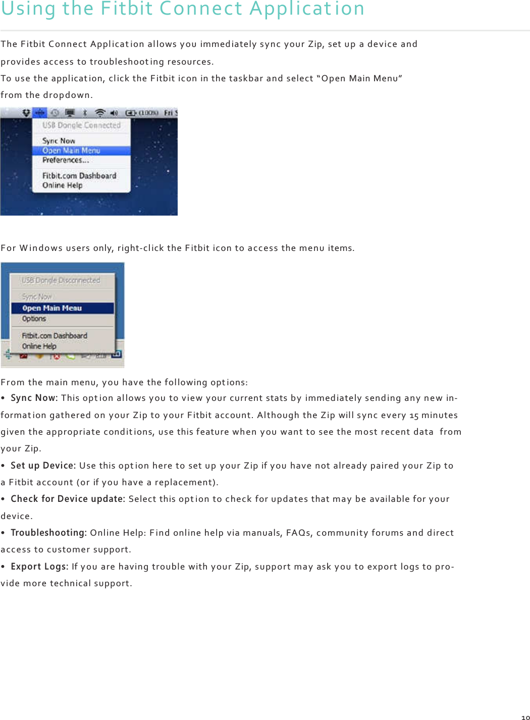    Using the Fitbit Connect Applicat ion  The Fitbit Conne ct Appl icat ion al lows yo u immed ia tely s ync  your Zip, set up a device and provides acce s s to troubleshoot ing resources. To  use the applicat ion, cl ick  the F itbit icon in the taskbar an d select “Open Main Menu” from the drop dow n.            Fo r  W i n d o w s users only, right-cl ick the F itbit  icon to acce ss the menu items.          Fr o m the main menu, yo u have the fol lowing opt ions: • Sync Now: This opt ion al lows you  to view your current stats by  imm ed iate ly s en d ing any n e w  in- format ion gathered on your  Zip to your F itbit account. Al though the Zip wil l s ync  every 15 minutes given  the appropriate cond i t i on s,  us e this feature when you want to see the most recent data from your Zip. • Set up Device: Use this opt ion here to set u p  you r Zip if y ou  have not already paired your Zip to a Fitbit accoun t (or  if yo u have a replacement). • Check for Device update: Select this opt ion to check for updates that ma y  be available for yo ur device. • Troubleshooting: Onl ine Help: F in d onl ine help via manuals, FAQs,  community forum s and d irect acc ess to customer support. • Expor t Logs: If yo u  are having trouble with yo ur Zip, support ma y ask you to export logs to pro- vide  more technical support.          10 