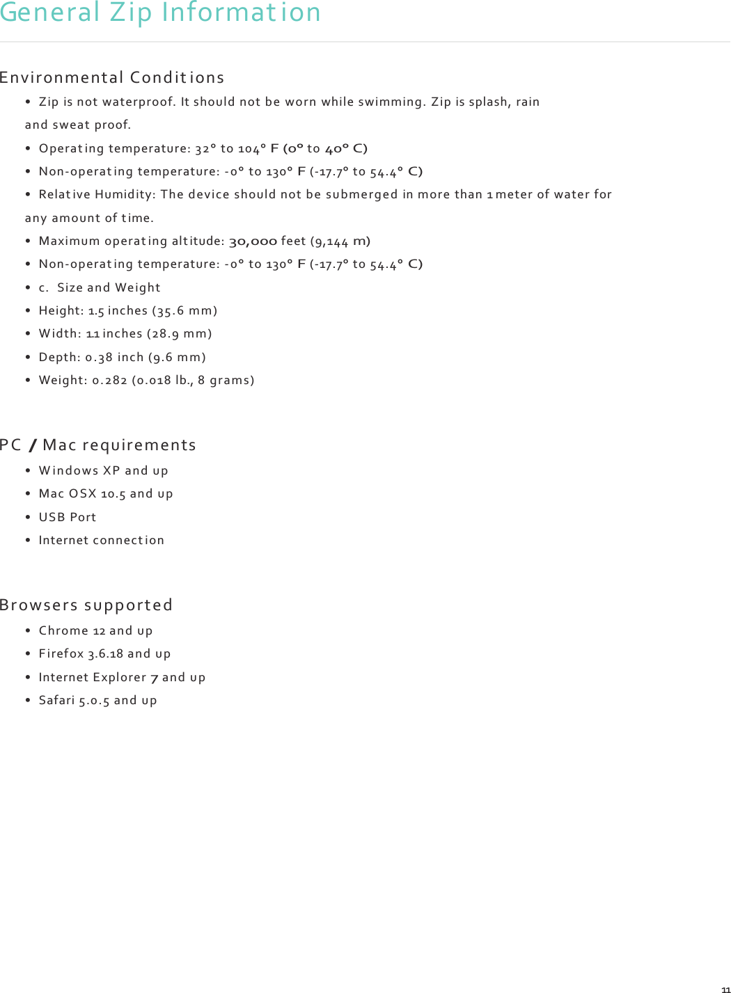    General Zip Informat ion   Environmental C ond it ions • Zip is not waterproof. It should not be w orn  while swimming. Zip is splash, rain and sweat proof. • Operat ing temperature: 32° to 104° F (0° to 40° C) • Non-operat ing temperature: -0 ° to 130° F (-17.7° to 54.4° C) • Relat ive Humidity: The d evice should not be  su b me rg ed in more than 1 meter of water for any amount of t ime. • Maximum operat ing alt itude: 30,000 feet (9,144 m) • Non-operat ing temperature: -0 ° to 130° F (-17.7° to 54.4° C) • c. Size and We ight • Height: 1.5 inches ( 35 .6 mm) • W id th : 1.1 inches (28.9 mm) • Depth: 0 . 3 8 inch (9.6 m m ) • Weight: 0.282 (0.018 lb., 8 grams )   P C  / Mac requirements • W i n d o w s  XP and up • Mac OSX 10.5 and u p • USB  Port • Internet connect ion   Br ows ers s up p or te d  • Chro me 12 and up • F i re fo x 3.6.18 a nd  up • Internet Explorer 7 and u p • Safari 5.0.5 and up                11 