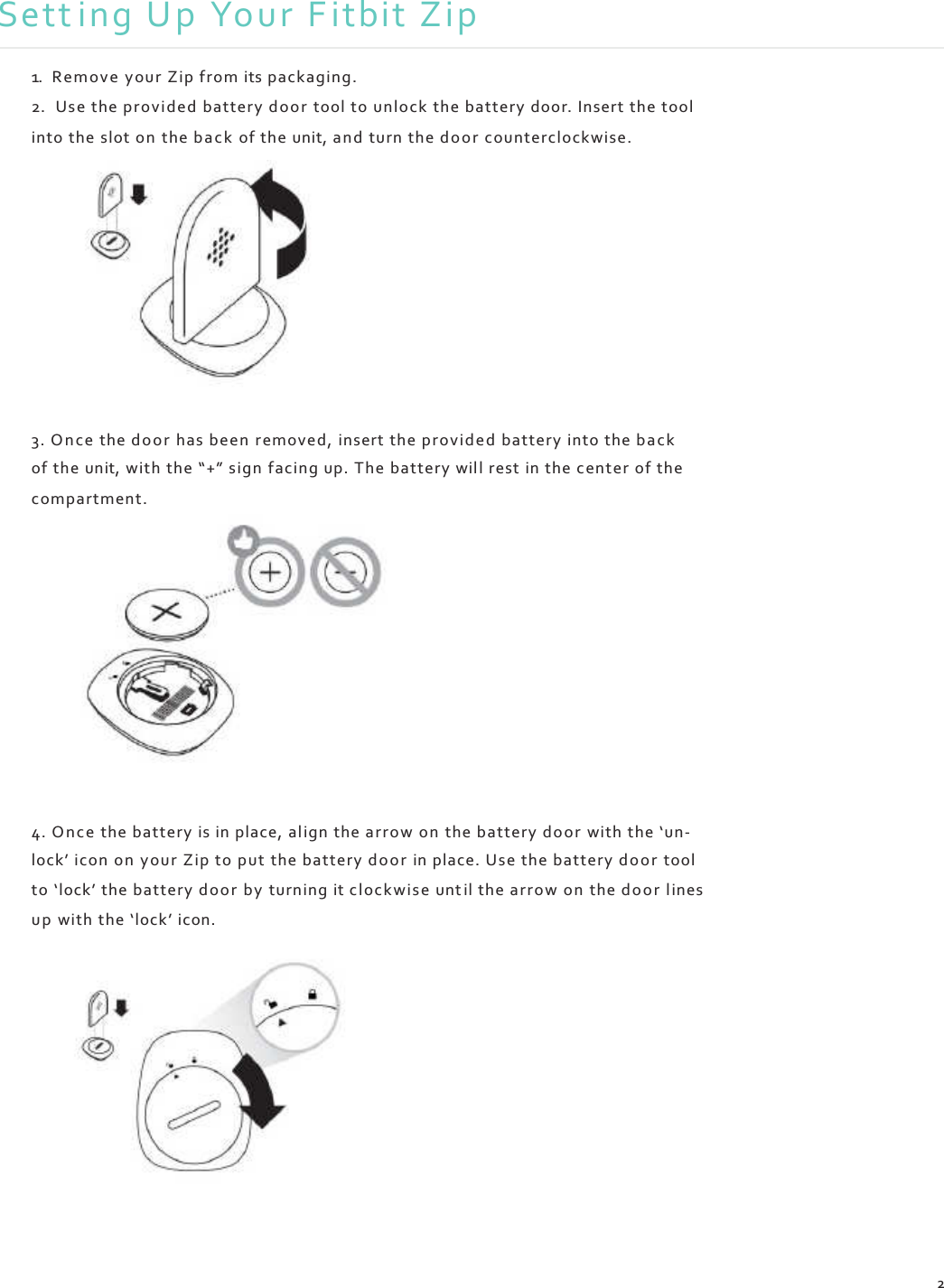    Sett ing Up Your F itbit Zip  1. Remove  your Zip from its packaging. 2. Use the provided battery door  tool to unlock the battery door. Insert the tool into the slot on the b a ck  of the unit, and turn the door counterclockwise.             3. O n ce  the door has been  removed, insert the pro vid e d battery into the back of the unit, with the “+” sign facing up. The battery will rest in the center of the compartment.              4. On ce the battery is in place, al ign the arrow on the battery do or  with the ‘un- lock’ icon on  your Zip to put the battery door in place. Use the battery door tool to ‘lock’ the battery doo r by turning it clockwise unt il the arrow on  the door lines up  with the ‘lock’ icon.                2 