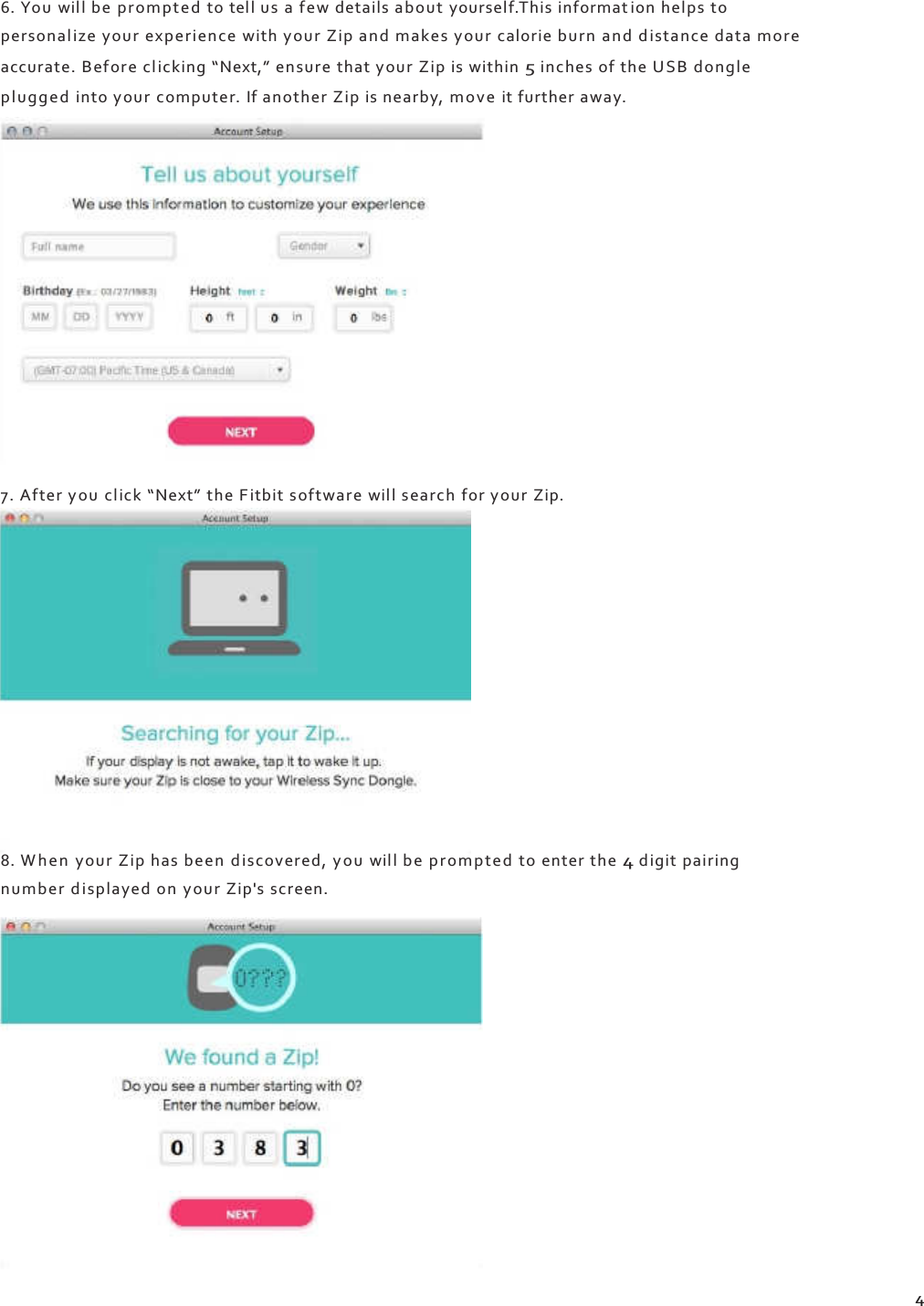    6. You  will be prompte d  to tel l us a few details about yourself.This informat ion helps to person al ize your experience with your Zip and makes your calorie burn and d istance data more accurate. Before cl ic king “Next,” ensure that your Zip is within 5 inches of the US B d ongle pl ugge d  into your computer. If another Zip is nearby, m ove  it further away.                 7. After you  click “Next” the F itbit software wil l search for your Zip.                8. W h e n  your Zip has been  d is co ve red , y o u wil l be pr om p te d to enter the 4 digit pairing number d i sp laye d on y our Zip&apos;s screen.                  4 