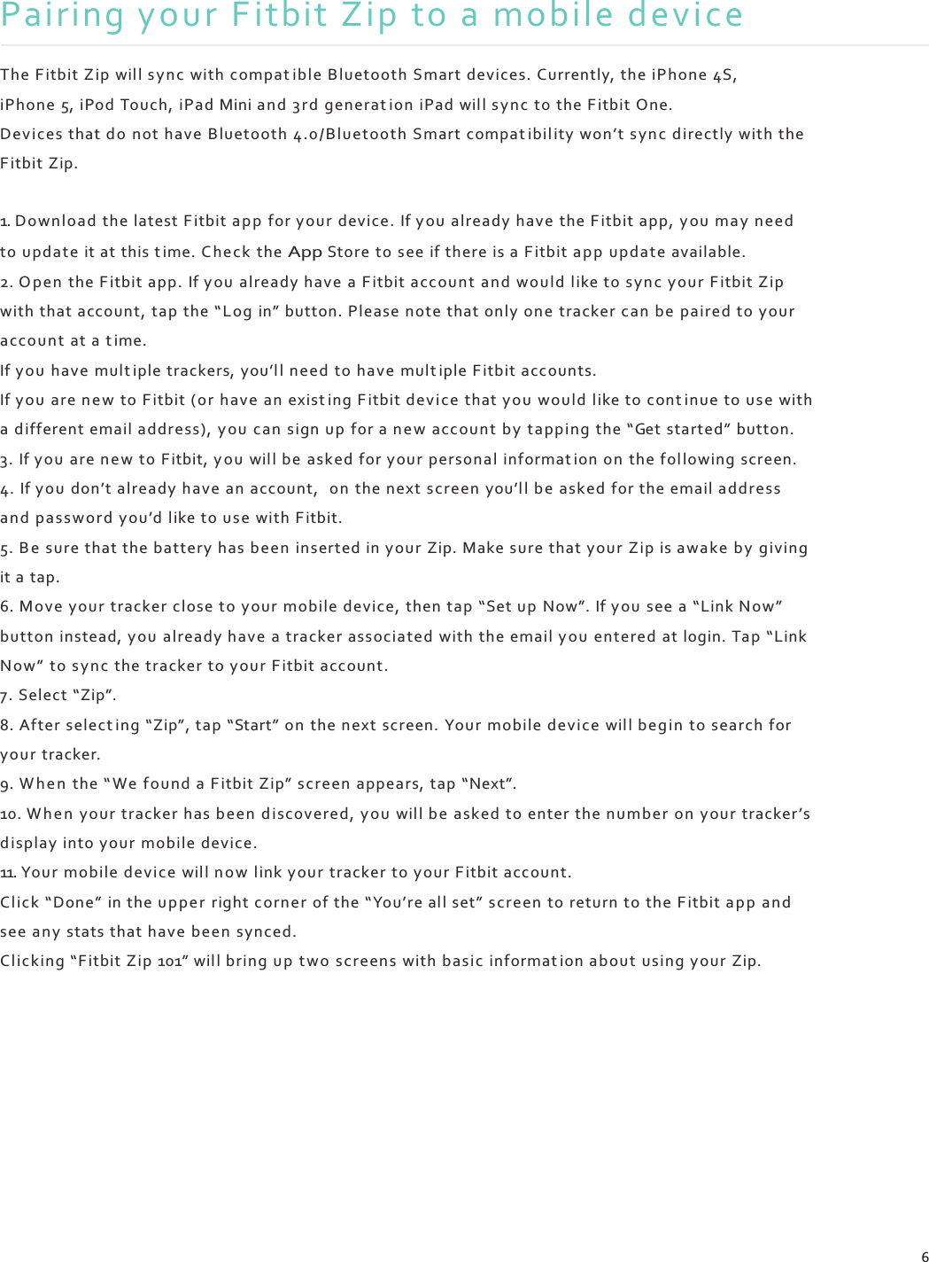    Pairing your F itbit Zip to a mobile device  The Fitbit Zip wil l s y nc with compat ible Bluetooth Smart devices. Currently, the iPhone 4S, iPhone 5, iPod Touch, iPad Mini an d 3 r d generat ion iPad will s y nc  to the Fitbit One. Devi ces that d o  not have Bluetooth 4.0 /B luetoo th Smart comp at ibil ity won’t s y n c directly with the Fitbit Zip.  1. Down lo ad the latest F itbit app  for your device. If you already have the Fitbit app, y ou  ma y need to update  it at this t ime. C he ck  the App Store to see if there is a Fitbit a p p u pdate available. 2. O p en  the Fitbit app. If you already have a Fitbit a ccount and would like to syn c  your Fitbit Zip with that account, tap the “L og in” button. Please note that only one tracker can be paired to your account at a t ime. If you have mult iple trackers, you’l l n eed to have mult iple Fitbit accounts. If you are n e w  to Fitbit (or have an exist ing F itbit devi ce  that yo u would like to cont inue to use with a different email address), yo u c an  sign up for a n e w accoun t b y  tapping the “Get started” button. 3. If you are n e w to Fitbit, y o u will be asked for your personal informat ion on  the fol lowing screen. 4. If you don’t already have an account, on the next scree n you’l l b e asked for the email address and pass word you’d like to use with Fitbit. 5. B e  sure that the battery has been inserted in your Zip. Make sure that your Zip is awake by giving it a tap. 6. Move  your tracker close to your mobile device, then tap “Set u p Now”. If y ou  see a “Link Now” button instead, you  already have a tracker associated with the email y ou entered at login. Tap “Link Now”  to sy nc the tracker to your F itbit account. 7. Select “Zip”. 8. After select ing “Zip”, tap “Start” on the n ext screen. Your mobile device will begin to search for your tracker. 9. W h e n  the “ We  found a F itbit Zip” screen appears, tap “Next”. 10. W h e n  your tracker has been d i scov ered, yo u wil l b e asked to enter the numb er on your tracker’s d ispla y into your mobile device. 11. Yo ur mobile devi ce will n o w  link your tracker to your Fitbit account. Cl ick “Done” in the up pe r right corner of the “You’re all set” screen  to return to the Fitbit ap p  an d see any stats that have been  synced. Cl icking “F itbit Zip 101” wil l bring u p tw o screens  with basic informat ion about using your Zip.             6 