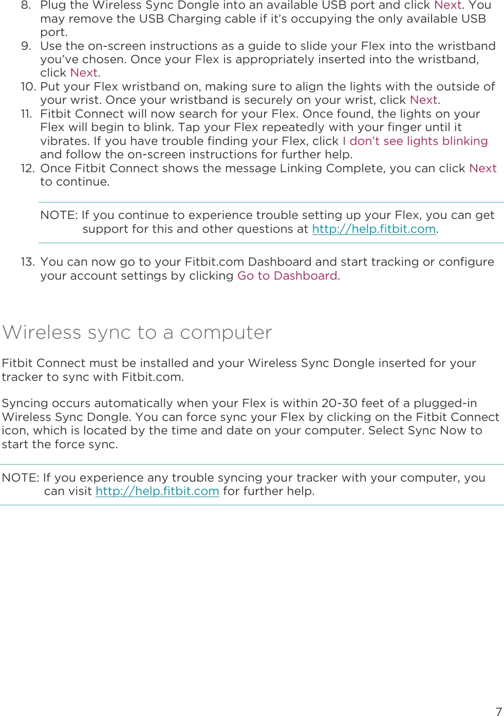 7  8. Plug the Wireless Sync Dongle into an available USB port and click Next. You may remove the USB Charging cable if it’s occupying the only available USB port.  9. Use the on-screen instructions as a guide to slide your Flex into the wristband you’ve chosen. Once your Flex is appropriately inserted into the wristband, click Next. 10. Put your Flex wristband on, making sure to align the lights with the outside of your wrist. Once your wristband is securely on your wrist, click Next. 11. Fitbit Connect will now search for your Flex. Once found, the lights on your Flex will begin to blink. Tap your Flex repeatedly with your finger until it vibrates. If you have trouble finding your Flex, click I don’t see lights blinking and follow the on-screen instructions for further help.  12. Once Fitbit Connect shows the message Linking Complete, you can click Next to continue. NOTE: If you continue to experience trouble setting up your Flex, you can get support for this and other questions at http://help.fitbit.com. 13. You can now go to your Fitbit.com Dashboard and start tracking or configure your account settings by clicking Go to Dashboard.  Wireless sync to a computer Fitbit Connect must be installed and your Wireless Sync Dongle inserted for your tracker to sync with Fitbit.com.  Syncing occurs automatically when your Flex is within 20-30 feet of a plugged-in Wireless Sync Dongle. You can force sync your Flex by clicking on the Fitbit Connect icon, which is located by the time and date on your computer. Select Sync Now to start the force sync.  NOTE: If you experience any trouble syncing your tracker with your computer, you can visit http://help.fitbit.com for further help.  