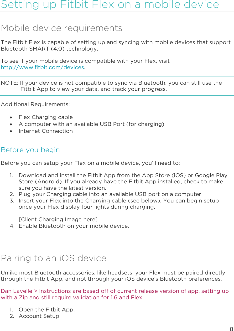 8  Setting up Fitbit Flex on a mobile device Mobile device requirements The Fitbit Flex is capable of setting up and syncing with mobile devices that support Bluetooth SMART (4.0) technology.  To see if your mobile device is compatible with your Flex, visit http://www.fitbit.com/devices.  NOTE: If your device is not compatible to sync via Bluetooth, you can still use the Fitbit App to view your data, and track your progress.  Additional Requirements:  Flex Charging cable  A computer with an available USB Port (for charging)  Internet Connection Before you begin Before you can setup your Flex on a mobile device, you’ll need to: 1. Download and install the Fitbit App from the App Store (iOS) or Google Play Store (Android). If you already have the Fitbit App installed, check to make sure you have the latest version.  2. Plug your Charging cable into an available USB port on a computer 3. Insert your Flex into the Charging cable (see below). You can begin setup once your Flex display four lights during charging.   [Client Charging Image here] 4. Enable Bluetooth on your mobile device.   Pairing to an iOS device Unlike most Bluetooth accessories, like headsets, your Flex must be paired directly through the Fitbit App, and not through your iOS device’s Bluetooth preferences.  Dan Lavelle &gt; Instructions are based off of current release version of app, setting up with a Zip and still require validation for 1.6 and Flex.  1. Open the Fitbit App. 2. Account Setup: 