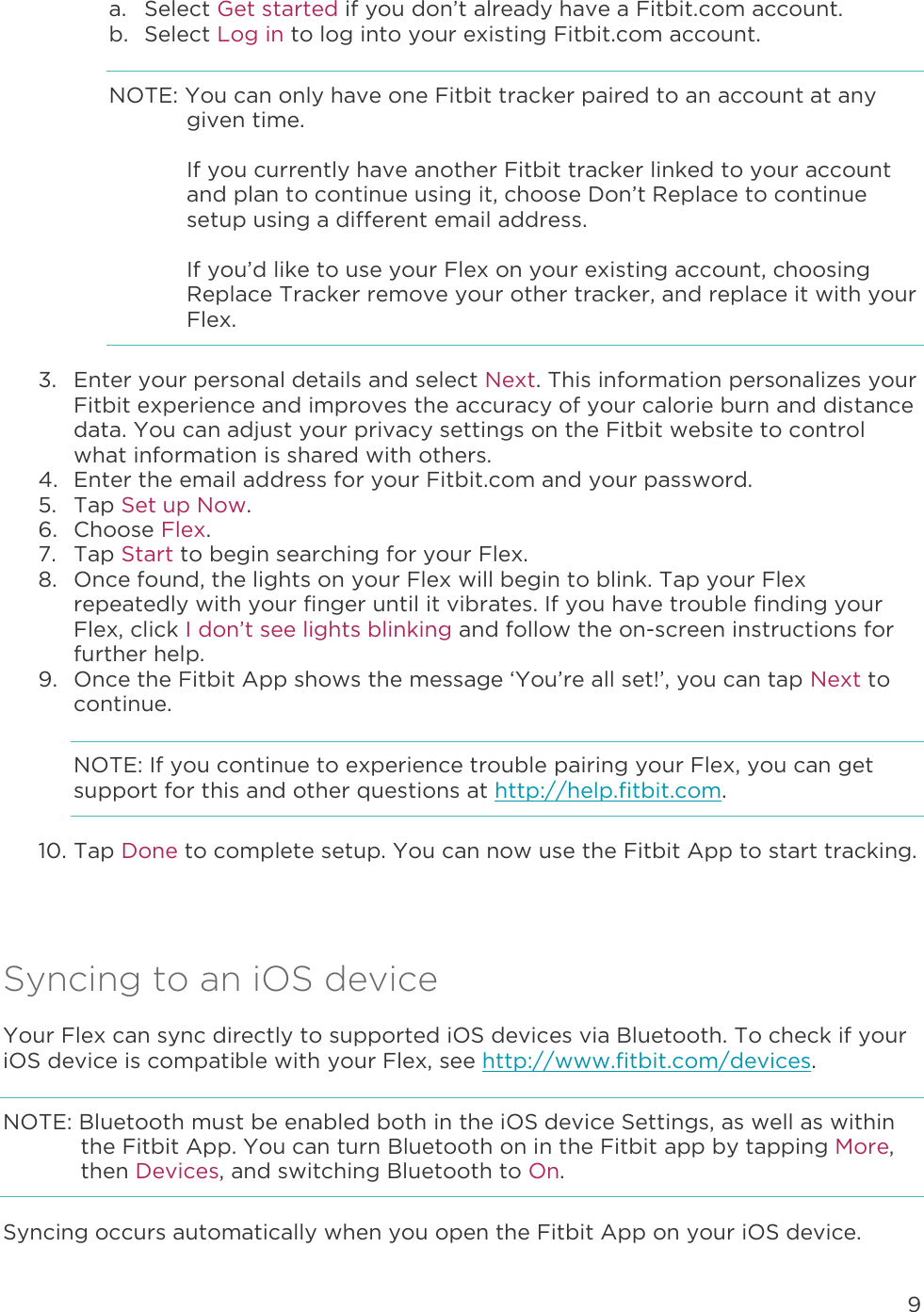 9  a. Select Get started if you don’t already have a Fitbit.com account. b. Select Log in to log into your existing Fitbit.com account. NOTE: You can only have one Fitbit tracker paired to an account at any given time.   If you currently have another Fitbit tracker linked to your account and plan to continue using it, choose Don’t Replace to continue setup using a different email address.   If you’d like to use your Flex on your existing account, choosing Replace Tracker remove your other tracker, and replace it with your Flex.  3. Enter your personal details and select Next. This information personalizes your Fitbit experience and improves the accuracy of your calorie burn and distance data. You can adjust your privacy settings on the Fitbit website to control what information is shared with others.  4. Enter the email address for your Fitbit.com and your password. 5. Tap Set up Now. 6. Choose Flex. 7. Tap Start to begin searching for your Flex.  8. Once found, the lights on your Flex will begin to blink. Tap your Flex repeatedly with your finger until it vibrates. If you have trouble finding your Flex, click I don’t see lights blinking and follow the on-screen instructions for further help.  9. Once the Fitbit App shows the message ‘You’re all set!’, you can tap Next to continue. NOTE: If you continue to experience trouble pairing your Flex, you can get support for this and other questions at http://help.fitbit.com. 10. Tap Done to complete setup. You can now use the Fitbit App to start tracking.   Syncing to an iOS device Your Flex can sync directly to supported iOS devices via Bluetooth. To check if your iOS device is compatible with your Flex, see http://www.fitbit.com/devices.  NOTE: Bluetooth must be enabled both in the iOS device Settings, as well as within the Fitbit App. You can turn Bluetooth on in the Fitbit app by tapping More, then Devices, and switching Bluetooth to On.  Syncing occurs automatically when you open the Fitbit App on your iOS device.  