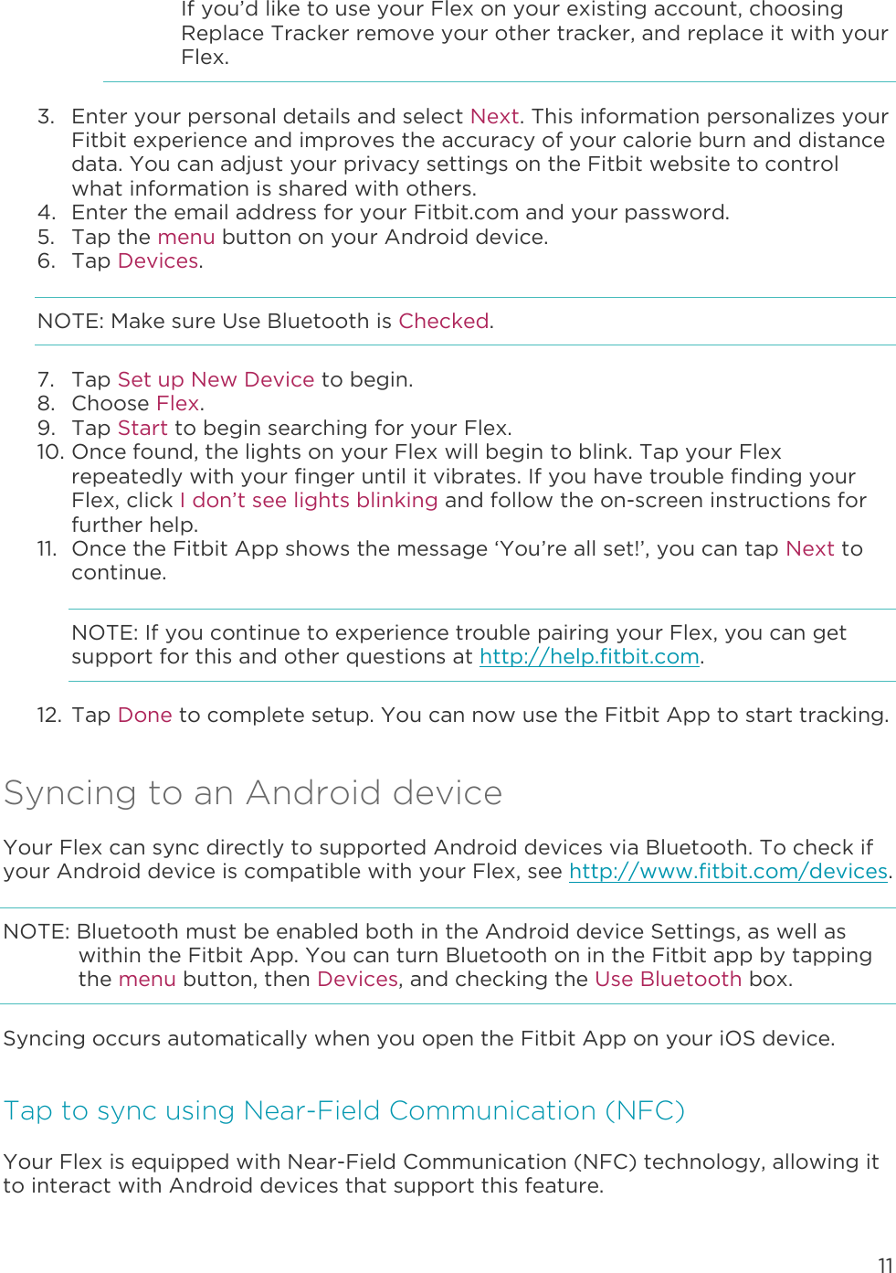 11  If you’d like to use your Flex on your existing account, choosing Replace Tracker remove your other tracker, and replace it with your Flex.  3. Enter your personal details and select Next. This information personalizes your Fitbit experience and improves the accuracy of your calorie burn and distance data. You can adjust your privacy settings on the Fitbit website to control what information is shared with others.  4. Enter the email address for your Fitbit.com and your password. 5. Tap the menu button on your Android device. 6. Tap Devices. NOTE: Make sure Use Bluetooth is Checked. 7. Tap Set up New Device to begin. 8. Choose Flex. 9. Tap Start to begin searching for your Flex. 10. Once found, the lights on your Flex will begin to blink. Tap your Flex repeatedly with your finger until it vibrates. If you have trouble finding your Flex, click I don’t see lights blinking and follow the on-screen instructions for further help.  11. Once the Fitbit App shows the message ‘You’re all set!’, you can tap Next to continue. NOTE: If you continue to experience trouble pairing your Flex, you can get support for this and other questions at http://help.fitbit.com. 12. Tap Done to complete setup. You can now use the Fitbit App to start tracking.  Syncing to an Android device Your Flex can sync directly to supported Android devices via Bluetooth. To check if your Android device is compatible with your Flex, see http://www.fitbit.com/devices.  NOTE: Bluetooth must be enabled both in the Android device Settings, as well as within the Fitbit App. You can turn Bluetooth on in the Fitbit app by tapping the menu button, then Devices, and checking the Use Bluetooth box.  Syncing occurs automatically when you open the Fitbit App on your iOS device.  Tap to sync using Near-Field Communication (NFC) Your Flex is equipped with Near-Field Communication (NFC) technology, allowing it to interact with Android devices that support this feature.  