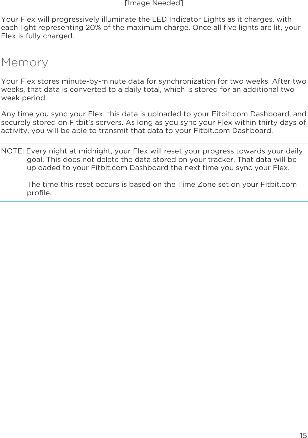 15  [Image Needed] Your Flex will progressively illuminate the LED Indicator Lights as it charges, with each light representing 20% of the maximum charge. Once all five lights are lit, your Flex is fully charged.  Memory Your Flex stores minute-by-minute data for synchronization for two weeks. After two weeks, that data is converted to a daily total, which is stored for an additional two week period.  Any time you sync your Flex, this data is uploaded to your Fitbit.com Dashboard, and securely stored on Fitbit’s servers. As long as you sync your Flex within thirty days of activity, you will be able to transmit that data to your Fitbit.com Dashboard.  NOTE: Every night at midnight, your Flex will reset your progress towards your daily goal. This does not delete the data stored on your tracker. That data will be uploaded to your Fitbit.com Dashboard the next time you sync your Flex.  The time this reset occurs is based on the Time Zone set on your Fitbit.com profile.  