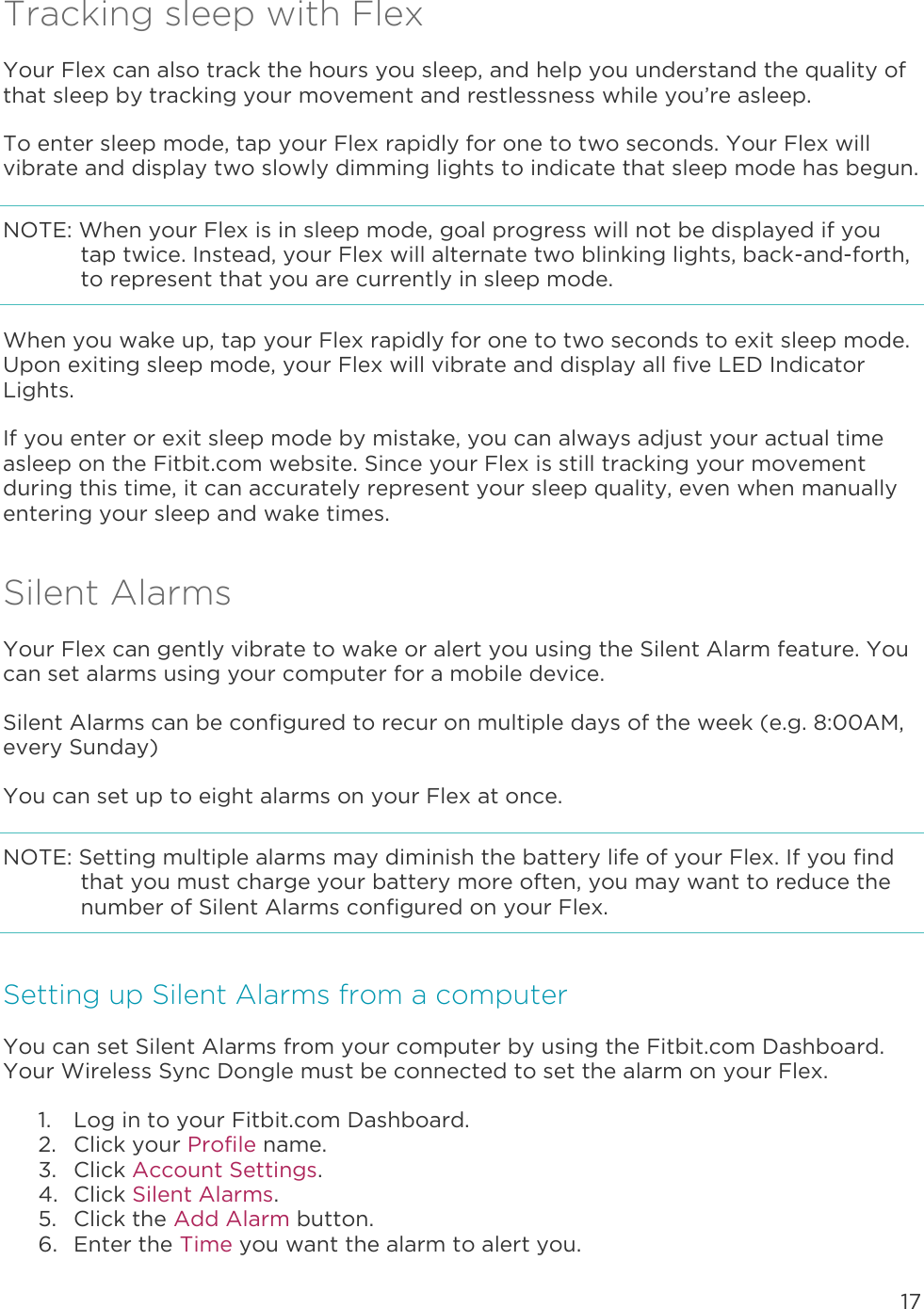 17  Tracking sleep with Flex Your Flex can also track the hours you sleep, and help you understand the quality of that sleep by tracking your movement and restlessness while you’re asleep.  To enter sleep mode, tap your Flex rapidly for one to two seconds. Your Flex will vibrate and display two slowly dimming lights to indicate that sleep mode has begun.  NOTE: When your Flex is in sleep mode, goal progress will not be displayed if you tap twice. Instead, your Flex will alternate two blinking lights, back-and-forth, to represent that you are currently in sleep mode.  When you wake up, tap your Flex rapidly for one to two seconds to exit sleep mode. Upon exiting sleep mode, your Flex will vibrate and display all five LED Indicator Lights.  If you enter or exit sleep mode by mistake, you can always adjust your actual time asleep on the Fitbit.com website. Since your Flex is still tracking your movement during this time, it can accurately represent your sleep quality, even when manually entering your sleep and wake times.  Silent Alarms Your Flex can gently vibrate to wake or alert you using the Silent Alarm feature. You can set alarms using your computer for a mobile device.  Silent Alarms can be configured to recur on multiple days of the week (e.g. 8:00AM, every Sunday) You can set up to eight alarms on your Flex at once.  NOTE: Setting multiple alarms may diminish the battery life of your Flex. If you find that you must charge your battery more often, you may want to reduce the number of Silent Alarms configured on your Flex.  Setting up Silent Alarms from a computer You can set Silent Alarms from your computer by using the Fitbit.com Dashboard. Your Wireless Sync Dongle must be connected to set the alarm on your Flex.  1. Log in to your Fitbit.com Dashboard.  2. Click your Profile name.  3. Click Account Settings. 4. Click Silent Alarms. 5. Click the Add Alarm button.   6. Enter the Time you want the alarm to alert you. 