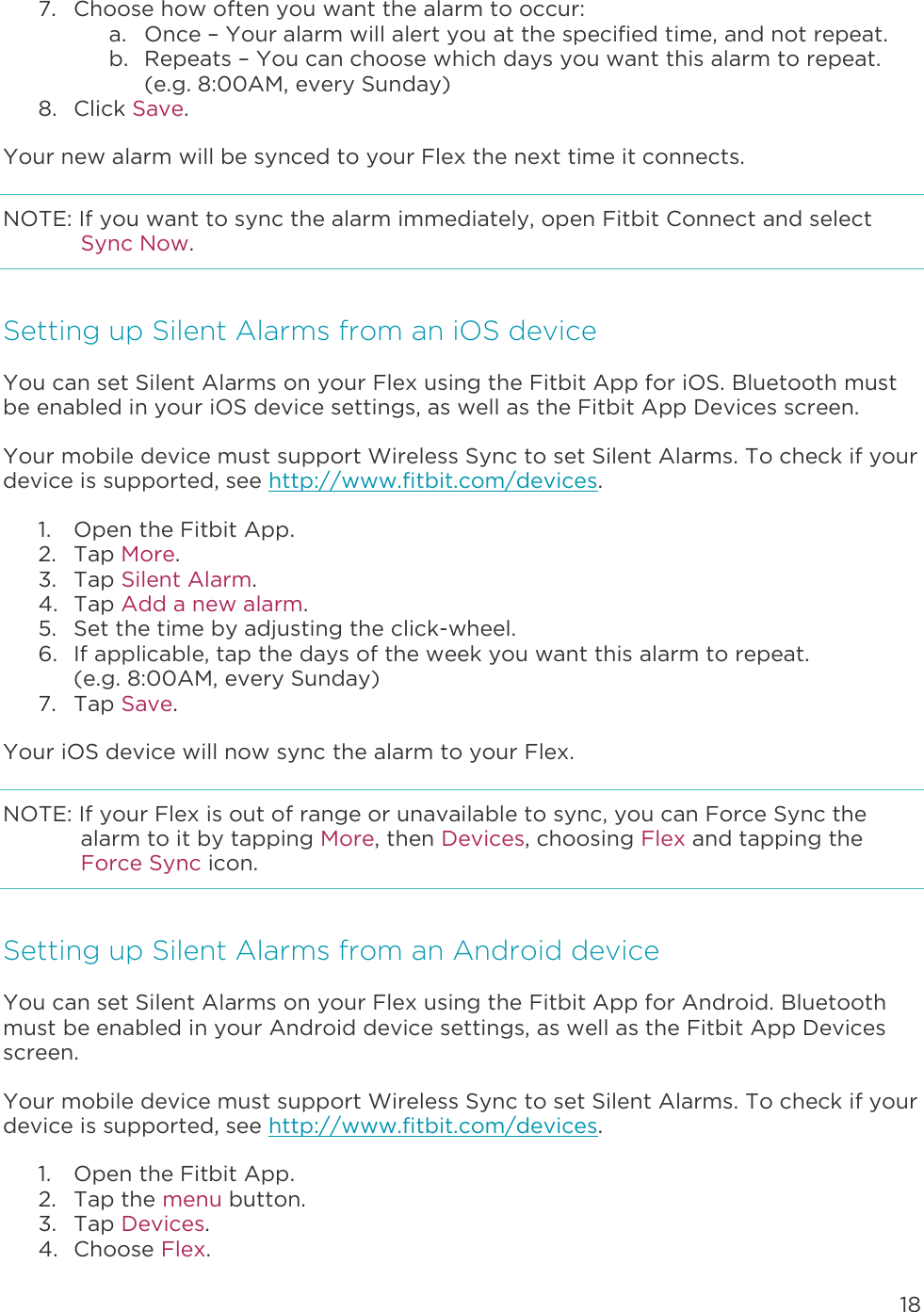 18  7. Choose how often you want the alarm to occur: a. Once – Your alarm will alert you at the specified time, and not repeat. b. Repeats – You can choose which days you want this alarm to repeat. (e.g. 8:00AM, every Sunday) 8. Click Save. Your new alarm will be synced to your Flex the next time it connects.  NOTE: If you want to sync the alarm immediately, open Fitbit Connect and select Sync Now. Setting up Silent Alarms from an iOS device You can set Silent Alarms on your Flex using the Fitbit App for iOS. Bluetooth must be enabled in your iOS device settings, as well as the Fitbit App Devices screen. Your mobile device must support Wireless Sync to set Silent Alarms. To check if your device is supported, see http://www.fitbit.com/devices.  1. Open the Fitbit App. 2. Tap More.  3. Tap Silent Alarm. 4. Tap Add a new alarm.  5. Set the time by adjusting the click-wheel.  6. If applicable, tap the days of the week you want this alarm to repeat.  (e.g. 8:00AM, every Sunday) 7. Tap Save. Your iOS device will now sync the alarm to your Flex.  NOTE: If your Flex is out of range or unavailable to sync, you can Force Sync the alarm to it by tapping More, then Devices, choosing Flex and tapping the Force Sync icon. Setting up Silent Alarms from an Android device You can set Silent Alarms on your Flex using the Fitbit App for Android. Bluetooth must be enabled in your Android device settings, as well as the Fitbit App Devices screen. Your mobile device must support Wireless Sync to set Silent Alarms. To check if your device is supported, see http://www.fitbit.com/devices.  1. Open the Fitbit App.  2. Tap the menu button.  3. Tap Devices. 4. Choose Flex. 