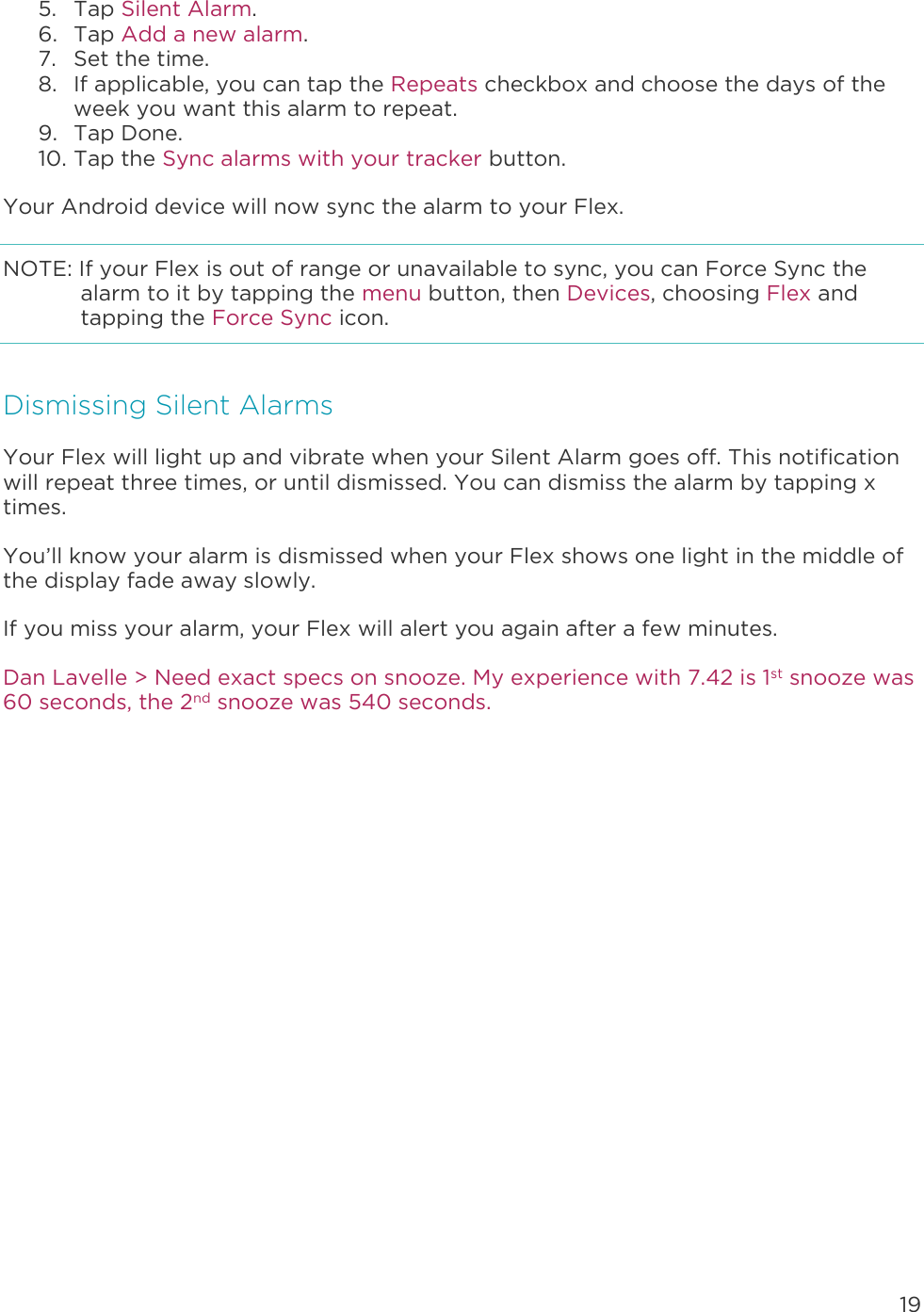 19  5. Tap Silent Alarm. 6. Tap Add a new alarm. 7. Set the time.  8. If applicable, you can tap the Repeats checkbox and choose the days of the week you want this alarm to repeat. 9. Tap Done. 10. Tap the Sync alarms with your tracker button. Your Android device will now sync the alarm to your Flex. NOTE: If your Flex is out of range or unavailable to sync, you can Force Sync the alarm to it by tapping the menu button, then Devices, choosing Flex and tapping the Force Sync icon. Dismissing Silent Alarms Your Flex will light up and vibrate when your Silent Alarm goes off. This notification will repeat three times, or until dismissed. You can dismiss the alarm by tapping x times.  You’ll know your alarm is dismissed when your Flex shows one light in the middle of the display fade away slowly.  If you miss your alarm, your Flex will alert you again after a few minutes.  Dan Lavelle &gt; Need exact specs on snooze. My experience with 7.42 is 1st snooze was 60 seconds, the 2nd snooze was 540 seconds. 