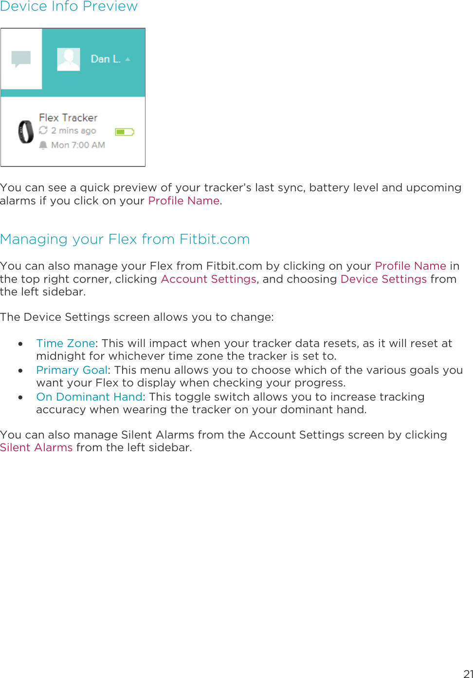 21  Device Info Preview  You can see a quick preview of your tracker’s last sync, battery level and upcoming alarms if you click on your Profile Name. Managing your Flex from Fitbit.com You can also manage your Flex from Fitbit.com by clicking on your Profile Name in the top right corner, clicking Account Settings, and choosing Device Settings from the left sidebar.  The Device Settings screen allows you to change:   Time Zone: This will impact when your tracker data resets, as it will reset at midnight for whichever time zone the tracker is set to.   Primary Goal: This menu allows you to choose which of the various goals you want your Flex to display when checking your progress.   On Dominant Hand: This toggle switch allows you to increase tracking accuracy when wearing the tracker on your dominant hand.  You can also manage Silent Alarms from the Account Settings screen by clicking Silent Alarms from the left sidebar.   