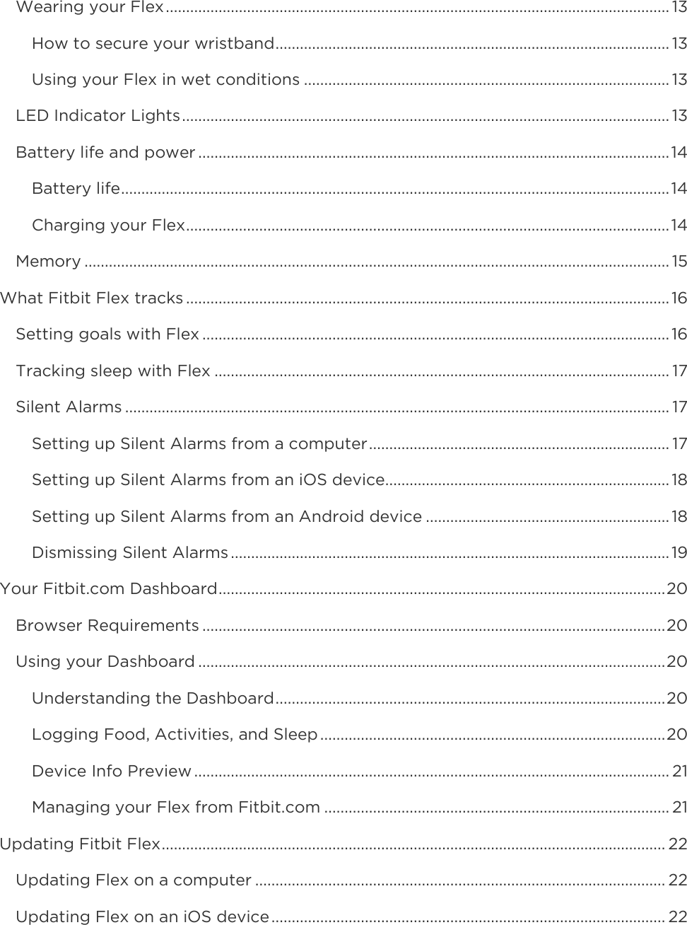    Wearing your Flex ............................................................................................................................ 13 How to secure your wristband ................................................................................................. 13 Using your Flex in wet conditions .......................................................................................... 13 LED Indicator Lights ........................................................................................................................ 13 Battery life and power .................................................................................................................... 14 Battery life ....................................................................................................................................... 14 Charging your Flex ....................................................................................................................... 14 Memory ................................................................................................................................................ 15 What Fitbit Flex tracks ....................................................................................................................... 16 Setting goals with Flex ................................................................................................................... 16 Tracking sleep with Flex ................................................................................................................ 17 Silent Alarms ...................................................................................................................................... 17 Setting up Silent Alarms from a computer .......................................................................... 17 Setting up Silent Alarms from an iOS device...................................................................... 18 Setting up Silent Alarms from an Android device ............................................................ 18 Dismissing Silent Alarms ............................................................................................................ 19 Your Fitbit.com Dashboard .............................................................................................................. 20 Browser Requirements .................................................................................................................. 20 Using your Dashboard ................................................................................................................... 20 Understanding the Dashboard ................................................................................................ 20 Logging Food, Activities, and Sleep ..................................................................................... 20 Device Info Preview ..................................................................................................................... 21 Managing your Flex from Fitbit.com ..................................................................................... 21 Updating Fitbit Flex ............................................................................................................................ 22 Updating Flex on a computer ..................................................................................................... 22 Updating Flex on an iOS device ................................................................................................. 22 