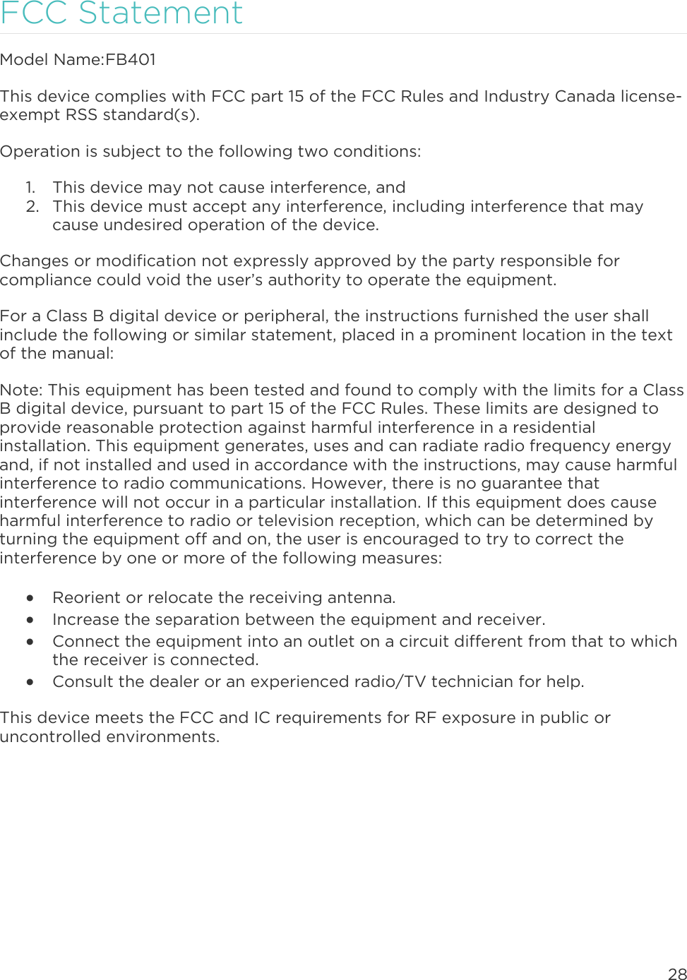 28  FCC Statement Model Name: FB401 This device complies with FCC part 15 of the FCC Rules and Industry Canada license-exempt RSS standard(s).  Operation is subject to the following two conditions:  1. This device may not cause interference, and 2. This device must accept any interference, including interference that may cause undesired operation of the device.  Changes or modification not expressly approved by the party responsible for compliance could void the user’s authority to operate the equipment.  For a Class B digital device or peripheral, the instructions furnished the user shall include the following or similar statement, placed in a prominent location in the text of the manual:  Note: This equipment has been tested and found to comply with the limits for a Class B digital device, pursuant to part 15 of the FCC Rules. These limits are designed to provide reasonable protection against harmful interference in a residential installation. This equipment generates, uses and can radiate radio frequency energy and, if not installed and used in accordance with the instructions, may cause harmful interference to radio communications. However, there is no guarantee that interference will not occur in a particular installation. If this equipment does cause harmful interference to radio or television reception, which can be determined by turning the equipment off and on, the user is encouraged to try to correct the interference by one or more of the following measures:   Reorient or relocate the receiving antenna.   Increase the separation between the equipment and receiver.   Connect the equipment into an outlet on a circuit different from that to which the receiver is connected.   Consult the dealer or an experienced radio/TV technician for help.  This device meets the FCC and IC requirements for RF exposure in public or uncontrolled environments.    