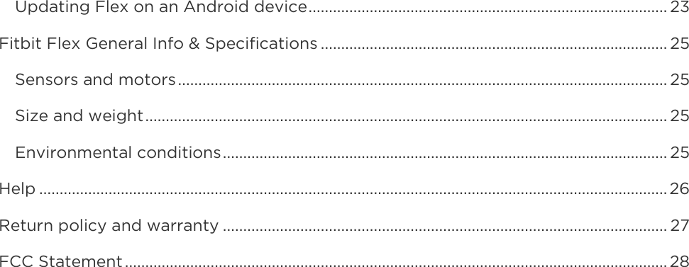    Updating Flex on an Android device ........................................................................................ 23 Fitbit Flex General Info &amp; Specifications ..................................................................................... 25 Sensors and motors ........................................................................................................................ 25 Size and weight ................................................................................................................................ 25 Environmental conditions ............................................................................................................. 25 Help .......................................................................................................................................................... 26 Return policy and warranty ............................................................................................................. 27 FCC Statement ..................................................................................................................................... 28  